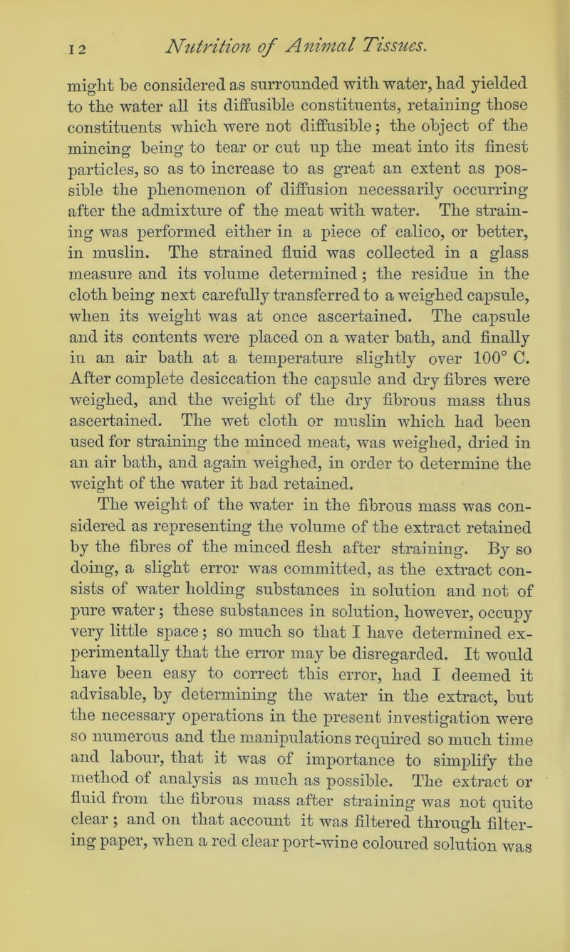 might be considered as surrounded with water, had yielded to the water all its diffusible constituents, retaining those constituents which were not diffusible; the object of the mincing being to tear or exit up the meat into its finest particles, so as to increase to as great an extent as pos- sible the phenomenon of diffusion necessarily occurring after the admixture of the meat with water. The strain- ing was performed either in a piece of calico, or better, in muslin. The strained fluid was collected in a glass measure and its volume determined; the residue in the cloth being next carefully transferred to a weighed capsule, when its weight was at once ascertained. The capsule and its contents were placed on a water bath, and finally in an air bath at a temperature slightly over 100° C. After complete desiccation the capsule and dry fibres were weighed, and the weight of the dry fibrous mass thus ascertained. The wet cloth or muslin which had been used for straining the minced meat, was weighed, dried in an air bath, and again weighed, in order to determine the weight of the water it had retained. The weight of the water in the fibrous mass was con- sidered as representing the volume of the extract retained by the fibres of the minced flesh after straining. By so doing, a slight error was committed, as the extract con- sists of water holding substances in solution and not of pure water; these substances in solution, however, occupy very little space; so much so that I have determined ex- perimentally that the error may be disregarded. It would have been easy to correct this error, had I deemed it advisable, by determining the water in the extract, but the necessary operations in the present investigation were so numerous and the manipulations required so much time and labour, that it was of importance to simplify the method of analysis as much as possible. The extract or fluid from the fibrous mass after straining was not quite clear ; and on that account it was filtered through filter- ing paper, when a red clear port-wine coloured solution was