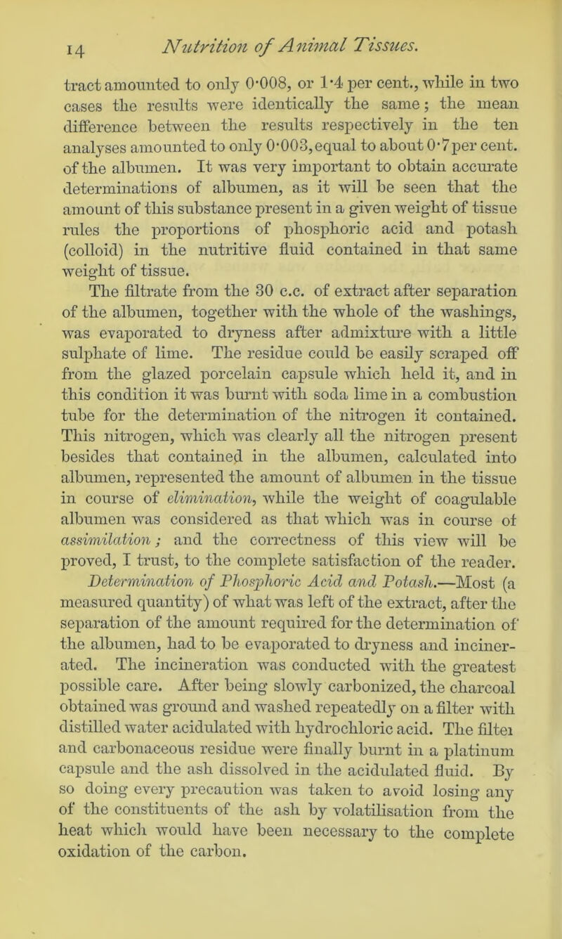 tract amounted to only 0-008, or 1*4 per cent., while in two cases the results were identically the same; the mean difference between the results respectively in the ten analyses amounted to only 0-003,equal to about 0*7per cent, of the albumen. It was very important to obtain accurate determinations of albumen, as it will be seen that the amount of this substance present in a given weight of tissue rules the proportions of phosphoric acid and potash (colloid) in the nutritive fluid contained in that same weight of tissue. The filtrate from the 30 c.c. of extract after separation of the albumen, together with the whole of the washings, was evaporated to dryness after admixture with a little sulphate of lime. The residue could be easily scraped off from the glazed porcelain capsule which held it, and in this condition it was burnt with soda lime in a combustion tnbe for the determination of the nitrogen it contained. This nitrogen, which was clearly all the nitrogen present besides that contained in the albumen, calculated into albumen, represented the amount of albumen in the tissue in course of elimination, while the weight of coagulable albumen was considered as that which was in course of assimilation; and the correctness of this view will be proved, I trust, to the complete satisfaction of the reader. Determination of Phosphoric Acicl and Potash.—Most (a measured quantity) of what was left of the extract, after the separation of the amount required for the determination of the albumen, had to be evaporated to dryness and inciner- ated. The incineration was conducted with the greatest possible care. After being slowly carbonized, the charcoal obtained was ground and washed repeatedly on a filter with distilled water acidulated with hydrochloric acid. The filtei and carbonaceous residue were finally burnt in a platinum capsule and the ash dissolved in the acidulated fluid. By so doing every precaution was taken to avoid losing any of the constituents of the ash by volatilisation from the heat which would have been necessary to the complete oxidation of the carbon.