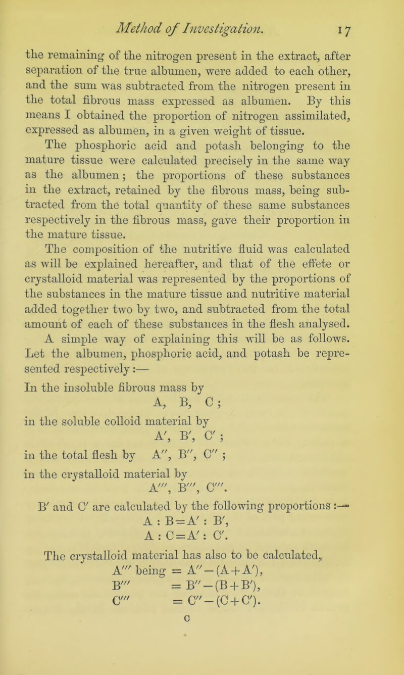 the remaining of the nitrogen present in the extract, after separation of the true albumen, wei*e added to each other, and the sum was subtracted from the nitrogen present in the total fibrous mass expressed as albumen. By this means I obtained the proportion of nitrogen assimilated, expressed as albumen, in a given weight of tissue. The phosphoric acid and potash belonging to the mature tissue were calculated precisely in the same way as the albumen; the proportions of these substances in the extract, retained by the fibrous mass, being sub- tracted from the total quantity of these same substances respectively in the fibrous mass, gave their proportion in the mature tissue. The composition of the nutritive fluid was calculated as will be explained hereafter, and that of the effete or crystalloid material was represented by the proportions of the substances in the mature tissue and nutritive material added together two by two, and subtracted from the total amount of each of these substances in the flesh analysed. A simple way of explaining this will be as follows. Let the albumen, phosphoric acid, and potash be repre- sented respectively:— In the insoluble fibrous mass by A, B, C; in the soluble colloid material by A', B', C'; in the total flesh by A, B, C ; in the ci’ystalloid material by A', B\ C'. B' and O' are calculated by the following proportions A : B-A' : B', A : C = A': C'. The crystalloid material has also to be calculated, A! being = A —(A + A'), B' =B'/-(B + B/), CY = C-{C + C'). c