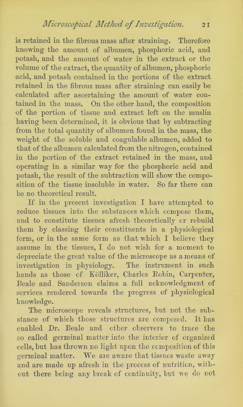 is retained in the fibrous mass after straining. Therefore knowing the amount of albumen, phosphoric acid, and potash, and the amount of water in the extract or the volume of the extract, the quantity of albumen, phosphoric acid, and potash contained in the portions of the extract retained in the fibrous mass after straining can easily be calculated after ascertaining the amount of water con- tained in the mass. On the other hand, the composition of the portion of tissue and extract left on the muslin having been determined, it is obvious that by subtracting from the total quantity of albumen found in the mass, the weight of the soluble and coagulable albumen, added to that of the albumen calculated from the nitrogen, contained in the portion of the extract retained in the mass, and operating in a similar way for the phosphoric acid and potash, the result of the subtraction will show the compo- sition of the tissue insoluble in water. So far there can be no theoretical result. If in the present investigation I have attempted to reduce tissues into the substances which compose them, and to constitute tissues afresh theoretically or rebuild them by classing their constituents in a physiological form, or in the same form as that which I believe they assume in the tissues, I do not wish for a moment to depreciate the great value of the microscope as a means of investigation in physiology. The instrument in such hands as those of Kolliker, Charles Robin, Carpenter, Beale and Sanderson claims a full acknowledgment of services rendered towards the progress of physiological knowledge. The microscope reveals structures, but not the sub- stance of which those structures are composed. It has enabled Dr. Beale and other observers to trace the so called germinal matter into the inferior of organized cells, but has thrown no light upon the composition of this germinal matter. We are aware that tissues waste away and are made up afresh in the process of nutrition, with- out there being any break of continuity, but we do not