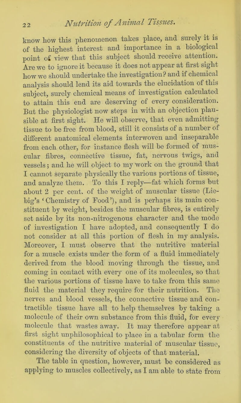 know liow this phenomenon takes place, and surely it is of the highest interest and importance in a biological point of view that this subject should receive attention. Are we to ignore it because it does not appear at first sight how we should undertake the investigation? and if chemical analysis should lend its aid towards the elucidation of this subject, surely chemical means of investigation calculated to attain this end are deserving of every consideration. But the physiologist now steps in with an objection plau- sible at first sight. He will observe, that even admitting tissue to be free from blood, still it consists of a number of different anatomical elements interwoven and inseparable from each other, for instance flesh will be formed of mus- cular fibres, connective tissue, fat, nervous twigs, and vessels; and he will object to my work on the ground that I cannot separate physically the various portions of tissue, and analyze them. To this I reply—fat which forms but about 2 per cent, of the weight of muscular tissue (Lie- big’s ‘Chemistry of Food’), and is perhaps its main con- stituent by weight, besides the muscular fibres, is entirely set aside by its non-nitrogenous character and the mode of investigation I have adopted, and consequently I do not consider at all this portion of flesh in my analysis. Moreover, I must observe that the nutritive material for a muscle exists under the form of a fluid immediately derived from the blood moving through the tissue, and coming in contact with every one of its molecules, so that the various portions of tissue have to take from this same fluid the material they require for their nutrition. The nerves and blood vessels, the connective tissue and con- tractible tissue have all to help themselves by taking a molecule of their own substance from this fluid, for every molecule that wastes away. It may therefore appear at first sight unpliilosopliical to place in a tabular form the constituents of the nutritive material of muscular tissue, considering the diversity of objects of that material. The table in question, however, must be considered as applying to muscles collectively, as I am able to state from