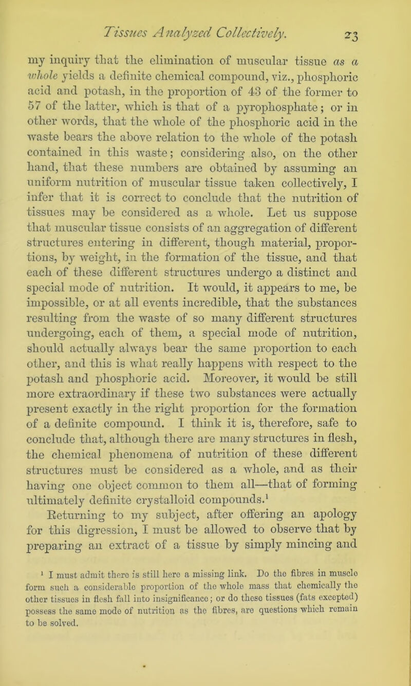 my inquiry that the elimination of muscular tissue as a whole yields a definite chemical compound, viz., phosphoric acid and potash, in the proportion of 43 of the former to 57 of the latter, which is that of a pyrophosphate; or in other words, that the whole of the phosphoric acid in the waste bears the above relation to the whole of the potash contained in this waste; considering also, on the other hand, that these numbers are obtained by assuming an uniform nutrition of muscular tissue taken collectively, I infer that it is correct to conclude that the nutrition of tissues may be considered as a whole. Let us suppose that muscular tissue consists of an aggregation of different structures entering in different, though material, propor- tions, by weight, in the formation of the tissue, and that each of these different structures undergo a distinct and special mode of nutrition. It would, it appears to me, be impossible, or at all events incredible, that the substances resulting from the waste of so many different structures undergoing, each of them, a special mode of nutrition, should actually always bear the same proportion to each other, and this is what really happens with respect to the potash and phosphoric acid. Moreover, it would be still more extraordinary if these two substances were actually present exactly in the right proportion for the formation of a definite compound. I think it is, therefore, safe to conclude that, although there are many structures in flesh, the chemical phenomena of nutrition of these different structures must be considered as a whole, and as their having one object common to them all—that of forming ultimately definite crystalloid compounds.1 Returning to my subject, after offering an apology for this digression, I must be allowed to observe that by preparing an extract of a tissue by simply mincing and 1 I must admit thoro is still hero a missing link. Do tho fibres in musclo form such a considerable proportion of the whole mass that chemically tho other tissues in flesh fall into insignificance; or do theso tissues (fats excepted) possess the same modo of nutrition as the fibres, are questions which remain to be solved.