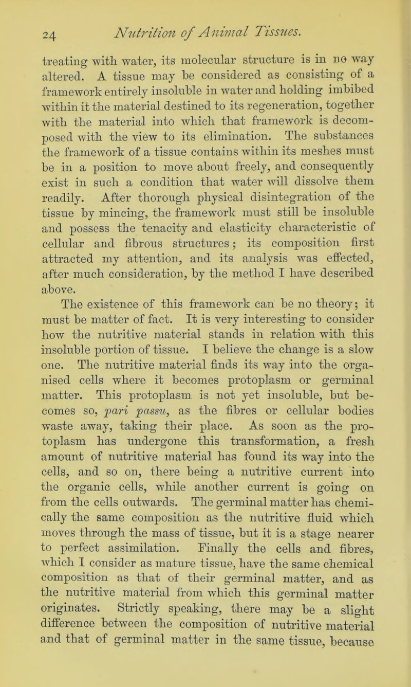 treating with water, its molecular structure is in no way altei'ed. A tissue may be considered as consisting of a framework entirely insoluble in water and holding imbibed within it the material destined to its regeneration, together with the material into which that framework is decom- posed with the view to its elimination. The substances the framework of a tissue contains within its meshes must be in a position to move about freely, and consequently exist in such a condition that water will dissolve them readily. After thorough physical disintegration of the tissue by mincing, the framework must still be insoluble and possess the tenacity and elasticity characteristic of cellular and fibrous structures; its composition first attracted my attention, and its analysis was effected, after much consideration, by the method I have described above. The existence of this framework can be no theory; it must be matter of fact. It is very interesting to consider how the nutritive material stands in relation with this insoluble portion of tissue. I believe the change is a slow one. The nutritive material finds its way into the orga- nised cells where it becomes protoplasm or germinal matter. This protoplasm is not yet insoluble, but be- comes so, pari passu, as the fibres or cellular bodies waste away, taking their place. As soon as the pi’o- toplasm has undergone this transformation, a fresh amount of nutritive material has found its way into the cells, and so on, there being a nutritive current into the organic cells, while another current is going on from the cells outwards. The germinal matter has chemi- cally the same composition as the nutritive fluid which moves through the mass of tissue, but it is a stage nearer to perfect assimilation. Finally the cells and fibres, which I consider as mature tissue, have the same chemical composition as that of their germinal matter, and as the nutritive material from which this germinal matter originates. Strictly speaking, there may be a slight difference between the composition of nutritive material and that of germinal matter in the same tissue, because