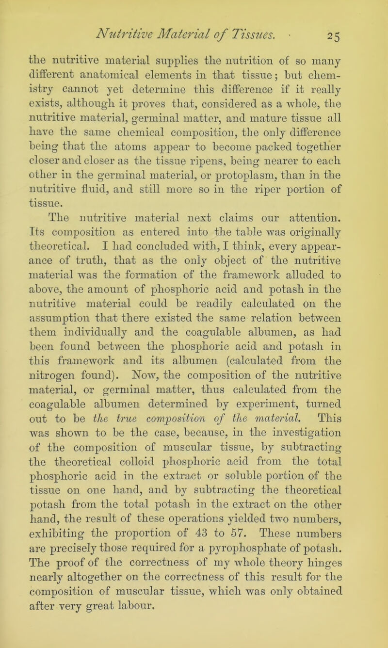 the nutritive material supplies the nutrition of so many different anatomical elements in that tissue; but chem- istry cannot yet determine this difference if it really exists, although it proves that, considered as a whole, the nutritive material, germinal matter, and mature tissue all have the same chemical composition, the only difference being that the atoms appear to become packed together closer and closer as the tissue ripens, being nearer to each other in the germinal material, or protoplasm, than in the nutritive fluid, and still more so in the riper portion of tissue. The nutritive material next claims our attention. Its composition as entered into the table was originally theoretical. I had concluded with, I think, every appear- ance of truth, that as the ouly object of the nutritive material was the formation of the framework alluded to above, the amount of phosphoric acid and potash in the nutritive material could be readily calculated on the assumption that there existed the same relation between them individually and the coagulable albumen, as had been found between the phosphoric acid and potash in this framework and its albumen (calculated from the nitrogen found). Now, the composition of the nutritive material, or germinal matter, thus calculated from the coagulable albumen determined by experiment, turned out to be the true composition of the material. This was shown to be the case, because, in the investigation of the composition of muscular tissue, by subtracting the theoretical colloid phosphoric acid from the total phosphoric acid in the extract or soluble portion of the tissue on one hand, and by subtracting the theoretical potash from the total potash in the extract on the other hand, the result of these operations yielded two numbers, exhibiting the proportion of 43 to 57. These numbers are precisely those required for a pyrophosphate of potash. The proof of the correctness of my whole theory hinges nearly altogether on the correctness of this result for the composition of muscular tissue, which was only obtained after very great labour.