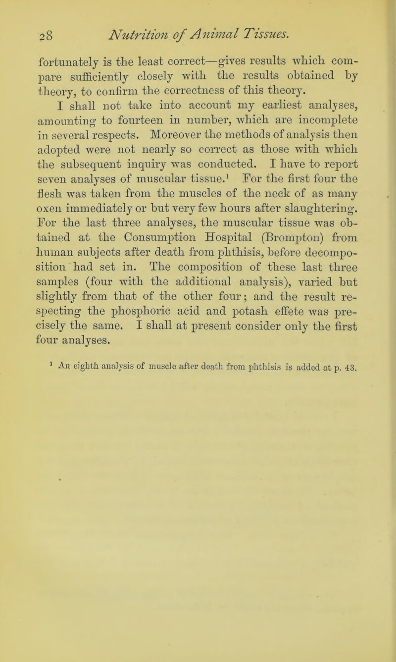 fortunately is tlie least correct—gives results which com- pare sufficiently closely with the results obtained by theory, to confirm the correctness of this theory. I shall not take into account my earliest analyses, amounting to fourteen in number, which are incomplete in several respects. Moreover the methods of analysis then adopted were not nearly so correct as those with which the subsequent inquiry was conducted. I have to report seven analyses of muscular tissue.1 For the first four the flesh was taken from the muscles of the neck of as many oxen immediately or but very few hours after slaughtering. For the last three analyses, the muscular tissue was ob- tained at the Consumption Hospital (Brompton) from human subjects after death from phthisis, before decompo- sition had set in. The composition of these last three samples (four with the additional analysis), varied but slightly from that of the other four; and the result re- specting the phosphoric acid and potash effete was pre- cisely the same. I shall at present consider only the first four analyses. 1 An eighth analysis of musclo after death from phthisis is added at p. 43.