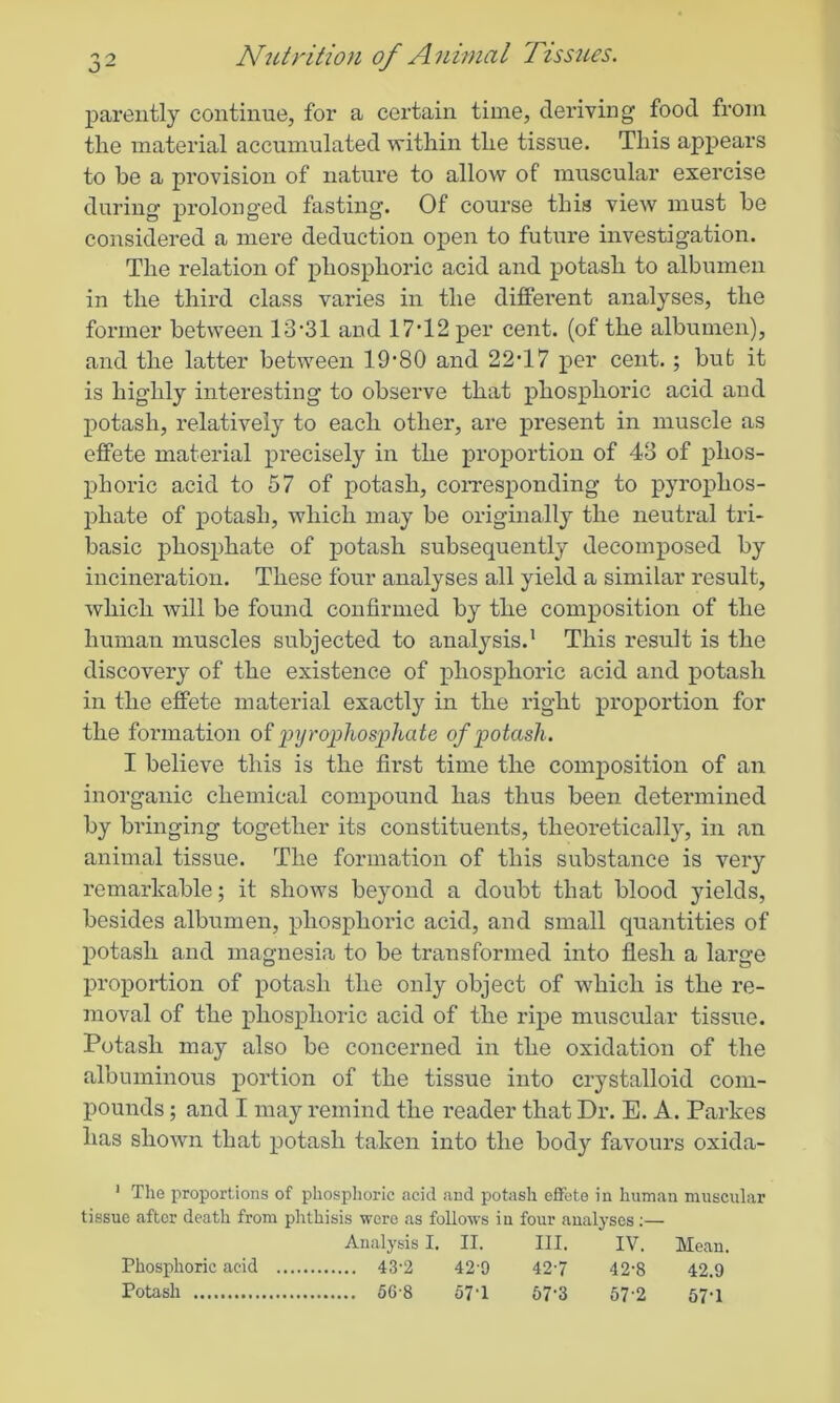 parently continue, for a certain time, deriving food from the material accumulated within the tissue. This appears to be a provision of nature to allow of muscular exercise during prolonged fasting. Of course this view must be considei’ed a mere deduction open to future investigation. The relation of phosphoric acid and potash to albumen in the third class varies in the different analyses, the former between 13‘31 and 17T2 per cent, (of the albumen), and the latter between 19’80 and 22T7 per cent.; but it is highly interesting to observe that phosphoric acid and potash, relatively to each other, are present in muscle as effete material precisely in the proportion of 43 of phos- phoric acid to 57 of potash, corresponding to pyrophos- phate of potash, which may be originally the neutral tri- basic phosphate of potash subsequently decomposed by incineration. These four analyses all yield a similar result, which will be found confirmed by the composition of the human muscles subjected to analysis.1 This result is the discovery of the existence of phosphoric acid and potash in the effete material exactly in the right proportion for the formation of pyrophosphate of potash. I believe this is the first time the composition of an inorganic chemical compound has thus been determined by bringing together its constituents, theoretically, in an animal tissue. The formation of this substance is very remarkable; it shows beyond a doubt that blood yields, besides albumen, phosphoric acid, and small quantities of potash and magnesia to be transformed into flesh a large proportion of potash the only object of which is the re- moval of the phosphoric acid of the ripe muscular tissue. Potash may also be concerned in the oxidation of the albuminous portion of the tissue into crystalloid com- pounds; and I may remind the reader that Dr. E. A. Parkes has shown that potash taken into the body favours oxida- 1 The proportions of phosphoric acid and potash effete in human muscular tissue after death from phthisis were as follows in four analyses:— Analysis I. II. III. IV. Mean. 42-0 427 42-8 42.9 57T 57-3 57-2 57-1 Phosphoric acid Potash