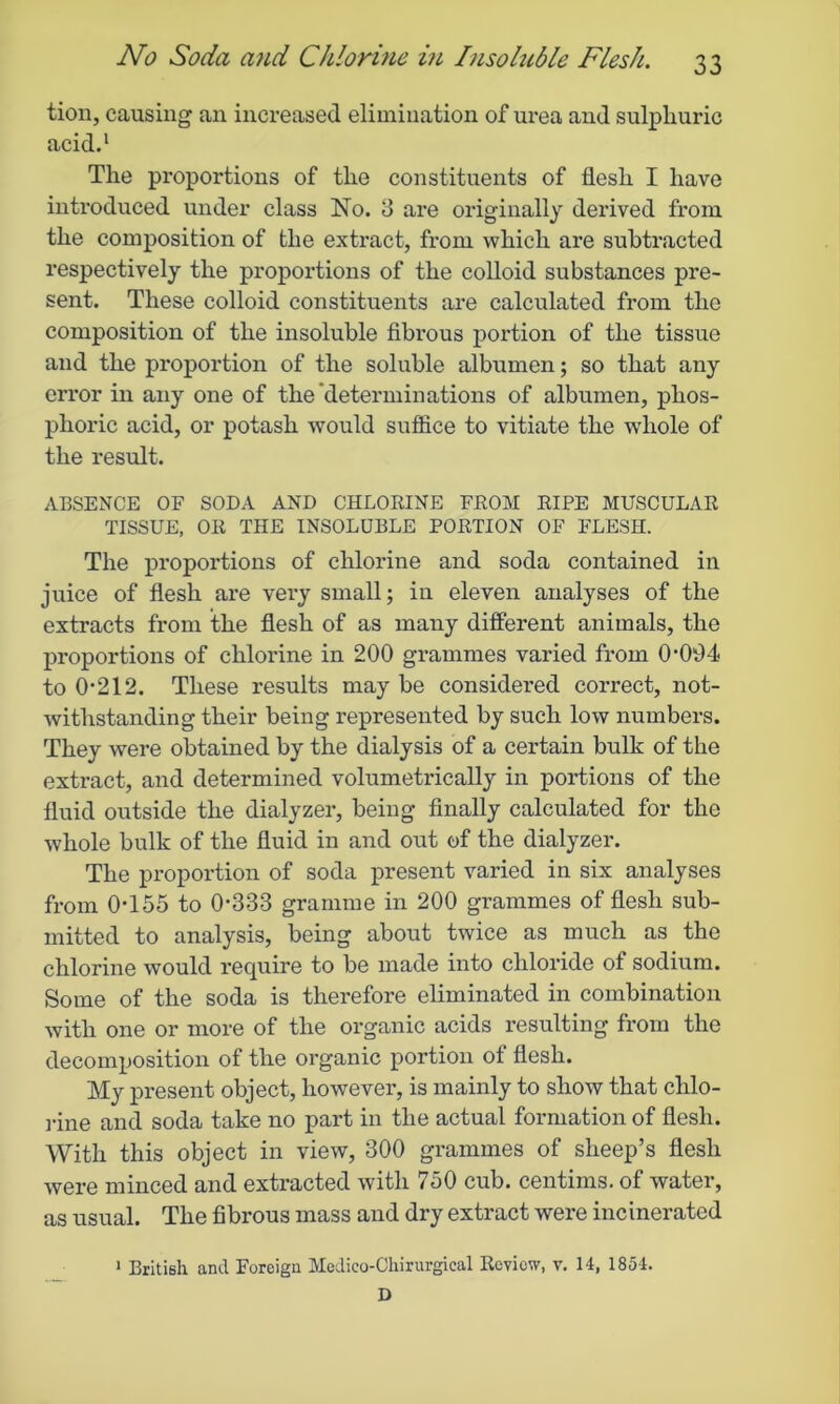 tion, causing an increased elimination of urea and sulphuric acid.1 The proportions of the constituents of flesh I have introduced under class No. 3 are originally derived from the composition of the extract, from which are subtracted respectively the proportions of the colloid substances pre- sent. These colloid constituents are calculated from the composition of the insoluble fibrous portion of the tissue and the proportion of the soluble albumen; so that any error in any one of the determinations of albumen, phos- phoric acid, or potash would suffice to vitiate the wdiole of the result. ABSENCE OF SODA AND CHLORINE FROM RIPE MUSCULAR TISSUE, OR THE INSOLUBLE PORTION OF FLESH. The proportions of chlorine and soda contained in juice of flesh are very small; in eleven analyses of the extracts from the flesh of as many different animals, the proportions of chlorine in 200 grammes varied from 0-094 to 0-212. These results may be considered correct, not- withstanding their being represented by such low numbers. They were obtained by the dialysis of a certain bulk of the extract, and determined volumetrically in portions of the fluid outside the dialyzer, being finally calculated for the whole bulk of the fluid in and out of the dialyzer. The proportion of soda present varied in six analyses from 0-155 to 0-333 gramme in 200 grammes of flesh sub- mitted to analysis, being about twice as much as the chlorine would require to be made into chloride of sodium. Some of the soda is therefore eliminated in combination with one or more of the organic acids resulting from the decomposition of the organic portion ot flesh. My present object, however, is mainly to show that chlo- rine and soda take no part in the actual formation of flesh. With this object in view, 300 grammes of sheep’s flesh were minced and extracted with 750 cub. centims. of water, as usual. The fibrous mass and dry extract were incinerated 1 British and Foreign Medieo-Chirurgical Review, v. 14, 1854.