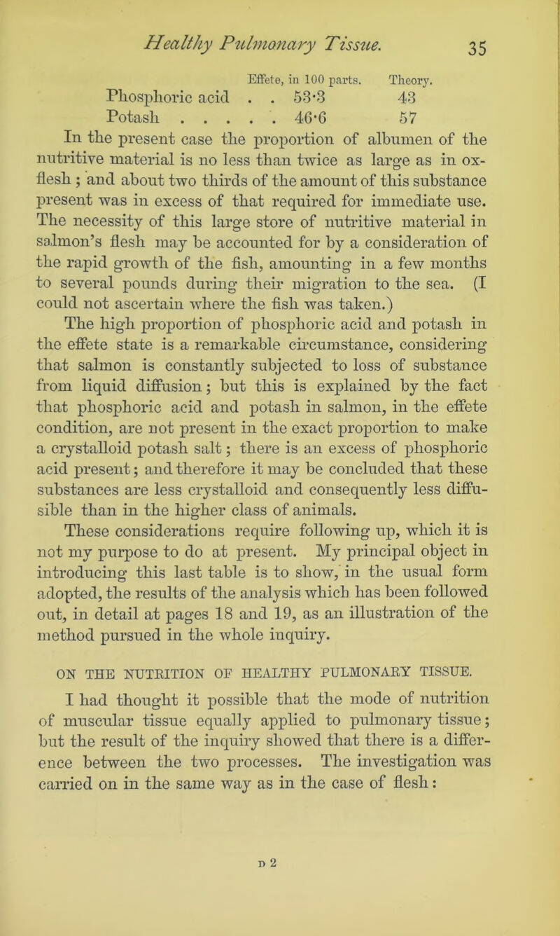 Effete, in 100 parts. Theory. Phosphoric acid . . 53*3 43 Potash 46*6 57 In the present case the proportion of albumen of the nutritive material is no less than twice as large as in ox- flesh ; and about two thirds of the amount of this substance present was in excess of that required for immediate use. The necessity of this large store of nutritive material in salmon’s flesh may be accounted for by a consideration of the rapid growth of the fish, amounting in a few months to several pounds during their migration to the sea. (I could not ascertain where the fish was taken.) The high proportion of phosphoric acid and potash in the effete state is a remarkable circumstance, considering that salmon is constantly subjected to loss of substance from liquid diffusion; but this is explained by the fact that phosphoric acid and potash in salmon, in the effete condition, are not present in the exact proportion to make a crystalloid potash salt; there is an excess of phosphoric acid present; and therefore it may be concluded that these substances are less crystalloid and consequently less diffu- sible than in the higher class of animals. These considerations require following up, which it is not my purpose to do at present. My principal object in introducing this last table is to show, in the usual form adopted, the results of the analysis which has been followed out, in detail at pages 18 and 19, as an illustration of the method pursued in the whole inquiry. ON THE NUTRITION OF HEALTHY PULMONARY TISSUE. I had thought it possible that the mode of nutrition of muscular tissue equally applied to pulmonary tissue; but the result of the inquiry showed that there is a differ- ence between the two processes. The investigation was carried on in the same way as in the case of flesh: