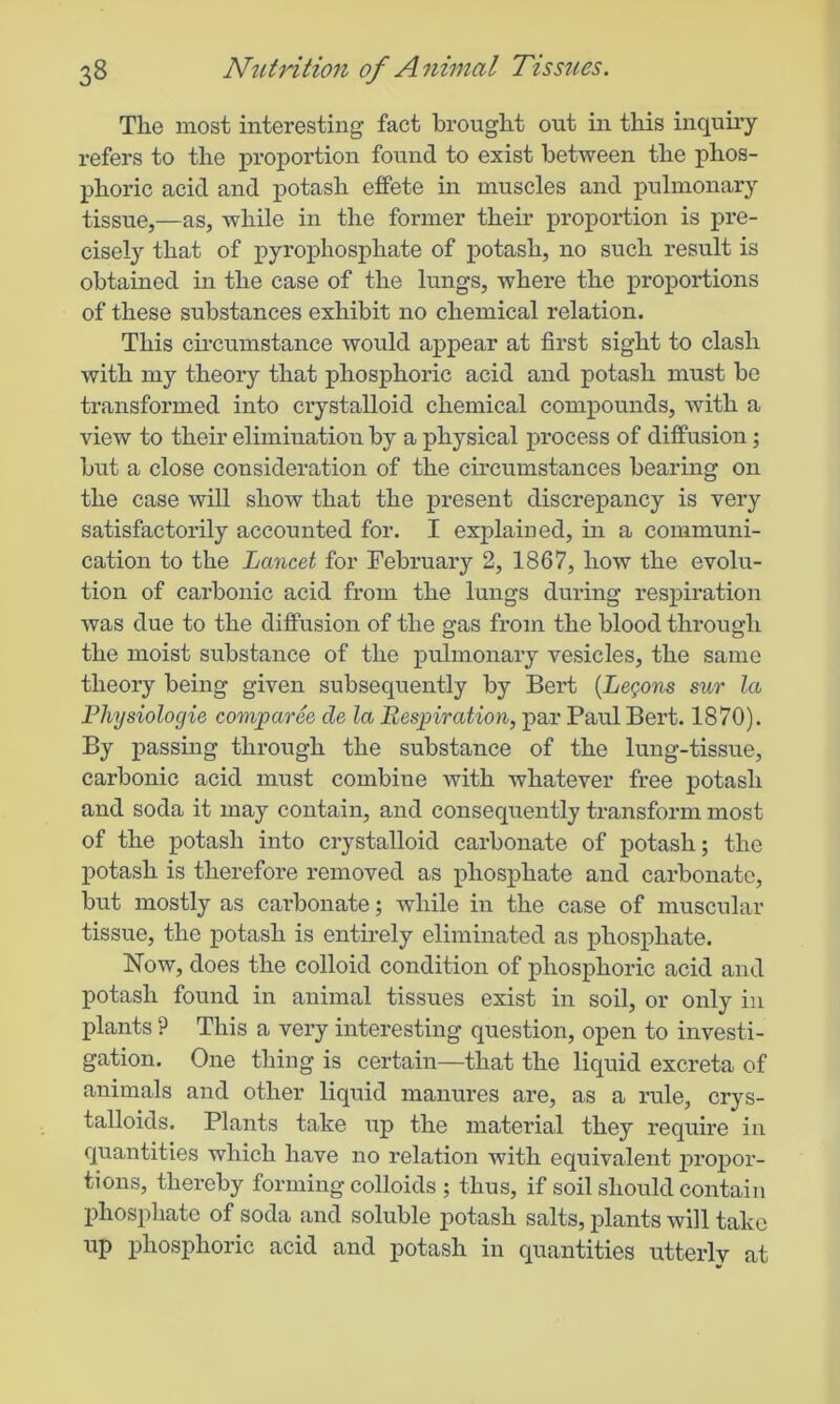 The most interesting fact brought out in this inquiry refers to the proportion found to exist between the phos- phoric acid and potash effete in muscles and pulmonary tissue,—as, while in the former their proportion is pre- cisely that of pyrophosphate of potash, no such result is obtained in the case of the lungs, where the proportions of these substances exhibit no chemical relation. This circumstance would appear at first sight to clash with my theory that phosphoric acid and potash must be transformed into crystalloid chemical compounds, with a view to their elimination by a physical process of diffusion; but a close consideration of the circumstances bearing on the case will show that the present discrepancy is very satisfactorily accounted for. I explained, in a communi- cation to the Lancet for February 2, 1867, how the evolu- tion of carbonic acid from the lungs during respiration was due to the diffusion of the gas from the blood through the moist substance of the pulmonary vesicles, the same theory being given subsequently by Bert (Lemons sur la Physiologic comparee cle la Respiration, par Paul Bert. 1870). By passing through the substance of the lung-tissue, carbonic acid must combine with whatever free potash and soda it may contain, and consequently transform most of the potash into crystalloid carbonate of potash; the potash is therefore removed as phosphate and carbonate, but mostly as carbonate; while in the case of muscular tissue, the potash is entirely eliminated as phosphate. Now, does the colloid condition of phosphoric acid and potash found in animal tissues exist in soil, or only in plants ? This a very interesting question, open to investi- gation. One thing is certain—that the liquid excreta of animals and other liquid manures are, as a rule, crys- talloids. Plants take up the material they require in quantities which have no relation with equivalent 2>ropor- tions, thereby forming colloids ; thus, if soil should contain phosphate of soda and soluble potash salts, plants will take up phosphoric acid and potash in quantities utterly at