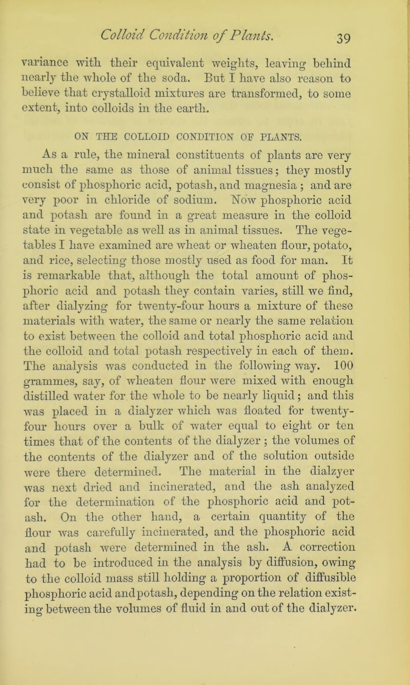 variance with their equivalent weights, leaving’ behind nearly the whole of the soda. But I have also reason to believe that crystalloid mixtures are transformed, to some extent, into colloids in the earth. ON THE COLLOID CONDITION OF PLANTS. As a rule, the mineral constituents of plants are very much the same as those of animal tissues; they mostly consist of phosphoric acid, potash, and magnesia ; and are very poor in chloride of sodium. Now phosphoric acid and potash are found in a great measure in the colloid state in vegetable as well as in animal tissues. The vege- tables I have examined are wheat or wheaten flour, potato, and rice, selecting those mostly used as food for man. It is remarkable that, although the total amount of phos- phoric acid and potash they contain varies, still we find, after dialyzing for twenty-four hours a mixture of these materials with water, the same or nearly the same relation to exist between the colloid and total phosphoric acid and the colloid and total potash respectively in each of them. The analysis was conducted in the following way. 100 grammes, say, of wheaten flour were mixed with enough distilled water for the whole to be nearly liquid; and this was placed in a dialyzer which was floated for twenty- four hours over a bulk of water equal to eight or ten times that of the contents of the dialyzer ; the volumes of the contents of the dialyzer and of the solution outside were there determined. The material in the dialzyer Avas next dried and incinerated, and the ash analyzed for the determination of the phosphoric acid and pot- ash. On the other hand, a certain quantity of the flour Avas carefully incinerated, and the phosphoric acid and potash Avere determined in the ash. A correction had to be introduced in the analysis by diffusion, owing to the colloid mass still holding a proportion of diffusible phosphoric acid and potash, depending on the relation exist- ing betAveen the volumes of fluid in and out of the dialyzer.