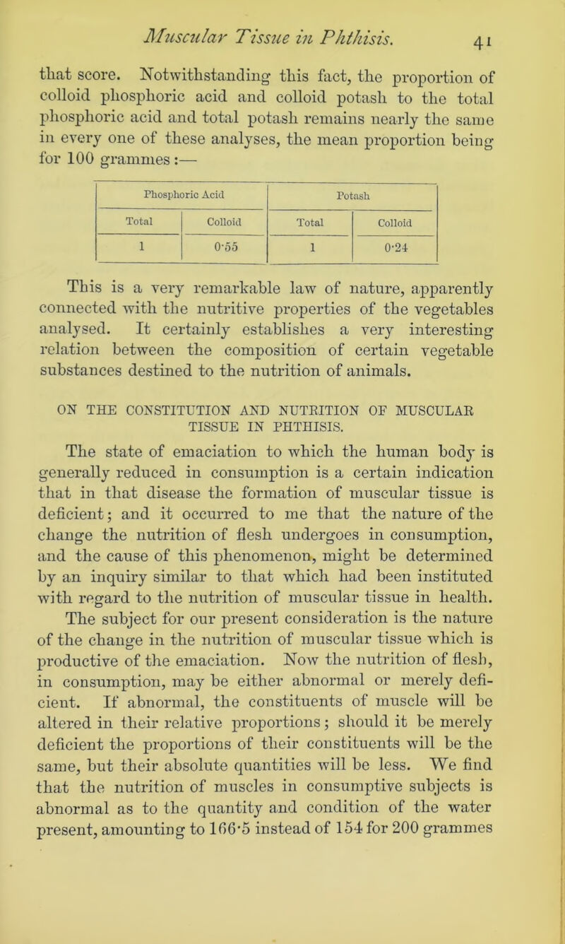 that score. Notwithstanding this fact, the proportion of colloid phosphoric acid and colloid potash to the total phosphoric acid and total potash remains nearly the same in every one of these analyses, the mean proportion being for 100 grammes :— Phosphoric Acid Potash Total Colloid Total Colloid 1 0-55 1 0-24 This is a very remarkable law of nature, apparently connected with the nutritive properties of the vegetables analysed. It certainly establishes a very interesting relation between the composition of certain vegetable substances destined to the nutrition of animals. ON THE CONSTITUTION AND NUTRITION OF MUSCULAR TISSUE IN PHTHISIS. The state of emaciation to which the human body is generally reduced in consumption is a certain indication that in that disease the formation of muscular tissue is deficient; and it occurred to me that the nature of the change the nutrition of flesh undergoes in consumption, and the cause of this phenomenon, might be determined by an inquiry similar to that which had been instituted with regard to the nutrition of muscular tissue in health. The subject for our present consideration is the nature of the change in the nutrition of m uscular tissue which is productive of the emaciation. Now the nutrition of flesh, in consumption, may be either abnormal or merely defi- cient. If abnormal, the constituents of muscle will be altered in their relative proportions; should it be merely deficient the proportions of their constituents will be the same, but their absolute quantities will be less. We find that the nutrition of muscles in consumptive subjects is abnormal as to the quantity and condition of the water present, amounting to lf>6'5 instead of 154 for 200 grammes