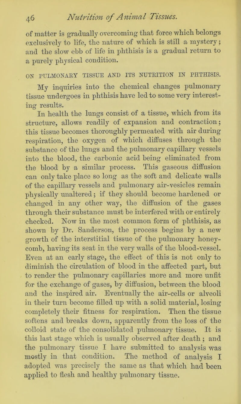 of matter is gradually overcoming that force which belongs exclusively to life, the nature of which is still a mystery; and the slow ebb of life in phthisis is a gradual return to a purely physical condition. ON PULMONARY TISSUE AND ITS NUTRITION IN PHTHISIS. My inquiries into the chemical changes pulmonary tissue undergoes in phthisis have led to some very interest- ing results. In health the lungs consist of a tissue, which from its structure, allows readily of expansion and contraction; this tissue becomes thoroughly permeated with air during respiration, the oxygen of which diffuses through the substance of the lungs and the pulmonary capillary vessels into the blood, the carbonic acid being eliminated from the blood by a similar process. This gaseous diffusion can only take place so long as the soft and delicate walls of the capillary vessels and pulmonary air-vesicles remain physically unaltered; if they should become hardened or changed in any other way, the diffusion of the gases through their substance must be interfered with or entirely checked. Now in the most common form of phthisis, as shown by Dr. Sanderson, the process begins by a new growth of the interstitial tissue of the pulmonary honey- comb, having its seat in the very walls of the blood-vessel. Even at an early stage, the effect of this is not only to diminish the circulation of blood in the affected part, but to render the pulmonary capillaries more and more unfit for the exchange of gases, by diffusion, between the blood and the inspired air. Eventually the air-cells or alveoli in their turn become filled up with a solid material, losing completely their fitness for respiration. Then the tissue softens and breaks down, apparently from the loss of the colloid state of the consolidated pulmonary tissue. It is this last stage which is usually observed after death; and the pulmonary tissue I have submitted to analysis was mostly in that condition. The method of analysis I adopted was precisely the same as that which had been applied to flesh and healthy pulmonary tissue.