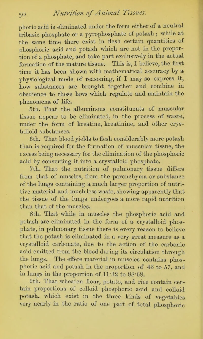 phoric acid is eliminated under the form either of a neutral tribasic phosphate or a pyrophosphate of potash ; while at the same time there exist in flesh certain quantities of phosphoric acid and potash which are not in the propor- tion of a phosphate, and take part exclusively in the actual formation of the mature tissue. This is, I believe, the first time it has been shown with mathematical accuracy by a physiological mode of reasoning, if I may so express it, how substances are brought together and combine in obedience to those laws which regulate and maintain the phenomena of life. 5tlx. That the albuminous constituents of muscular tissue appear to be eliminated, in the process of waste, under the form of kreatine, kreatinine, and other crys- talloid substances. 6tli. That blood yields to flesh considerably more potash than is required for the formation of muscular tissue, the excess being necessary for the elimination of the phosphoric acid by converting it into a crystalloid phosphate. 7tli. That the nutrition of pulmonary tissue differs from that of muscles, from the parenchyma or substance of the lungs containing a much larger proportion of nutri- tive material and much less waste, showing apparently that the tissue of the lungs undergoes a more rapid nutrition than that of the muscles. 8th. That while in muscles the phosphoric acid and potash are eliminated in the form of a crystalloid phos- phate, in pulmonary tissue there is every reason to believe that the potash is eliminated in a very great measure as a crystalloid carbonate, due to the action of the carbonic acid emitted from the blood during its circulation through the lungs. The effete material in muscles contains phos- phoric acid and potash in the proportion of 43 to 57, and in lungs in the proportion of 1T32 to 88’68. 9th. That wheaten flour, potato, and rice contain cer- tain proportions of colloid phosphoric acid and colloid potash, which exist in the three kinds of vegetables very nearly in the ratio of one part of total phosphoric