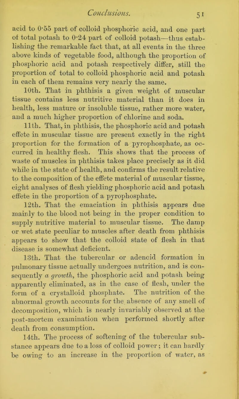 acid to 0-55 part of colloid phosphoric acid, and one part ot total potash to 0-24 part of colloid potash—thus estab- lishing the remarkable fact that, at all events in the three above kinds of vegetable food, although the proportion of phosphoric acid and potash respectively differ, still the proportion of total to colloid phosphoric acid and potash in each of them remains very nearly the same. 10th. That in phthisis a given weight of muscular tissue contains less nutritive material than it does in health, less mature or insoluble tissue, rather more water, and a much higher proportion of chlorine and soda. 11th. That, in phthisis, the phosphoric acid and potash effete in muscular tissue are present exactly in the right proportion for the formation of a pyrophosphate, as oc- curred in healthy flesh. This shows that the process of waste of muscles in phthisis takes place precisely as it did while in the state of health, and confirms the result relative to the composition of the effete material of muscular tissue, eight analyses of flesh yielding phosphoric acid and potash effete in the proportion of a pyrophosphate. 12th. That the emaciation in phthisis appears due mainly to the blood not being in the proper condition to supply nutritive material to muscular tissue. The damp or wet state peculiar to muscles after death from phthisis appears to show that the colloid state of flesh in that disease is somewhat deficient. 13th. That the tubercular or adenoid formation in pulmonary tissue actually undergoes nutrition, and is con- sequently a cjroivth, the phosphoric acid and potash being apparently eliminated, as in the case of flesh, under the form of a crystalloid phosphate. The nutrition of the abnormal growth accounts for the absence of any smell of decomposition, which is nearly invariably observed at the post-mortem examination when performed shortly after death from consumption. 14th. The process of softening of the tubercular sub- stance appears due to a loss of colloid power; it can hardly be owing to an increase in the proportion of water, as