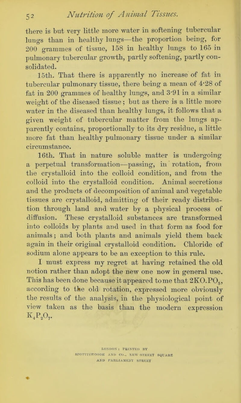 there is but very little more water in softening tubercular lungs than in healthy lungs—the proportion being, for 200 grammes of tissue, 158 in healthy lungs to 165 in pulmonary tubercular growth, partly softening, partly con- solidated. 15tli. That there is apparently no increase of fat in tubercular pulmonary tissue, there being a mean of 4*28 of fat in 200 grammes of healthy lungs, and .S^l in a similar weight of the diseased tissue; but as there is a little more water in the diseased than healthy lungs, it follows that a given weight of tubercular matter from the lungs ap- parently contains, proportionally to its dry residue, a little more fat than healthy pulmonary tissue under a similar circumstance. 16tli. That in nature soluble matter is undergoing a perpetual transformation—passing, in rotation, from the crystalloid into the colloid condition, and from the colloid into the crystalloid condition. Animal secretions and the products of decomposition of animal and vegetable tissues are crystalloid, admitting of their ready distribu- tion through land and water by a physical process of diffusion. These crystalloid substances are transformed into colloids by plants and used in that form as food for animals; and both plants and animals yield them back again in their original crystalloid condition. Chloride of sodium alone appears to be an exception to this rule. I must express my regret at having retained the old notion rather than adopt the new one now in general use. This has been done because it appeared tome that 2K0.P05, according to the old rotation, expressed more obviously the results of the analysis, in the physiological point of view taken as the basis than the modern expression k,p207- ♦ LONDON: PRINTED BY SrOTTlSVVOODK AN|, ^ NEW -STREET SQUARE AND PARLIAMENT STREET