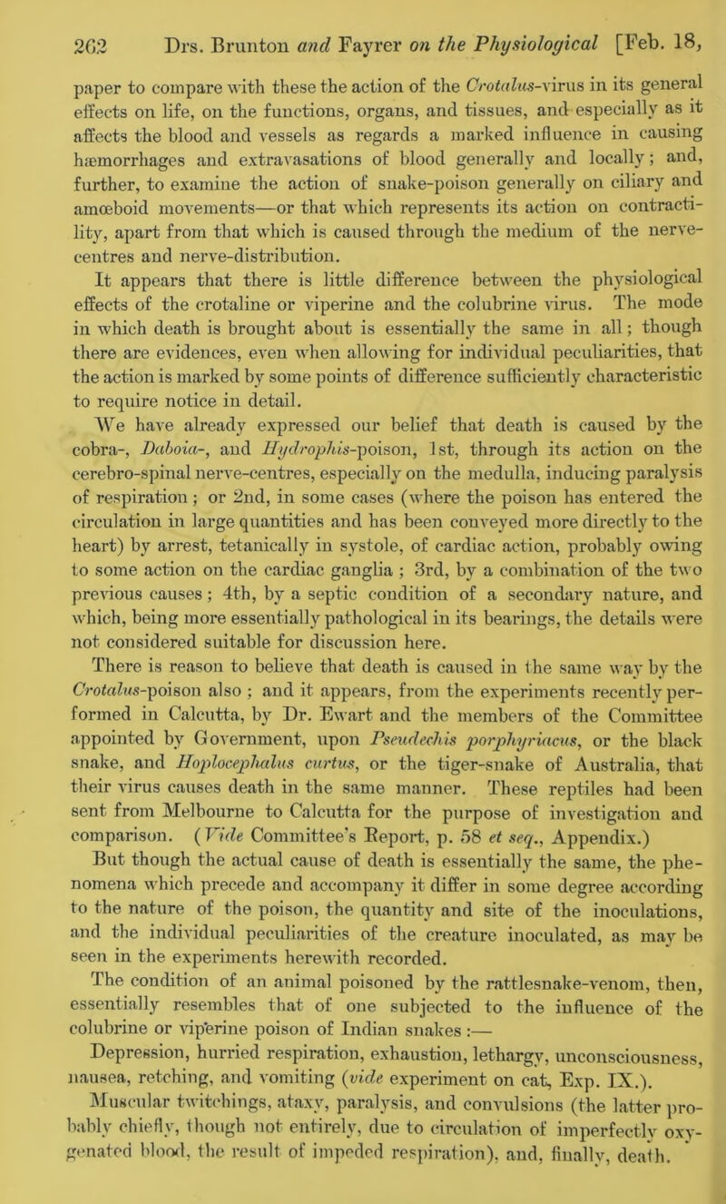 paper to compare with these the action of the Crotalus-yirus in its general effects on life, on the functions, organs, and tissues, and especially as it affects the blood and vessels as regards a marked influence in causing hiemorrhages and extravasations of blood generally and locally; and, further, to examine the action of snake-poison generally on ciliary and amoeboid movements—or that which represents its action on contracti- lity, apart from that which is caused through the medium of the nerve- centres and nerve-distribution. It appears that there is little difference between the physiological effects of the crotaline or viperine and the colubrine virus. The mode in which death is brought about is essentially the same in all; though there are evidences, even when allowing for individual peculiarities, that the action is marked by some points of difference sufficiently characteristic to require notice in detail. We have already expressed our belief that death is caused by the cobra-, Daboia-, and Hydrophis-poison, 1st, through its action on the cerebro-spinal nerve-centres, especially on the medulla, inducing paralysis of respiratiou; or 2nd, in some cases (where the poison has entered the circulation in large quantities and has been conveyed more directly to the heart) by arrest, tetanically in systole, of cardiac action, probably owing to some action on the cardiac ganglia ; 3rd, by a combination of the two previous causes; 4th, by a septic condition of a secondary nature, and which, being more essentially pathological in its bearings, the details were not considered suitable for discussion here. There is reason to believe that death is caused in the same way by the CVotrtZws-poison also ; and it appears, from the experiments recently per- formed in Calcutta, by Dr. Ewart and the members of the Committee appointed by Government, upon Pseudcchis porphyriacus, or the black snake, and Hoplocephalm curtus, or the tiger-snake of Australia, that their virus causes death in the same manner. These reptiles had been sent from Melbourne to Calcutta for the purpose of investigation and comparison. ( Vide Committee’s Deport, p. 58 et seq., Appendix.) But though the actual cause of death is essentially the same, the phe- nomena which precede and accompany it differ in some degree according to the nature of the poison, the quantity and site of the inoculations, and the individual peculiarities of the creature inoculated, as may be seen in the experiments herewith recorded. The condition of an animal poisoned by the rattlesnake-venom, then, essentially resembles that of one subjected to the influence of the colubrine or vip’erine poison of Indian snakes:— Depression, hurried respiration, exhaustion, lethargy, unconsciousness, nausea, retching, and vomiting (vide experiment on cat, Exp. IX.). Muscular twitchings, ataxy, paralysis, and convulsions (the latter pro- bably chiefly, though not entirely, due to circulation of imperfectly oxy- genated blood, the result of impeded respiration), and, finally, death.