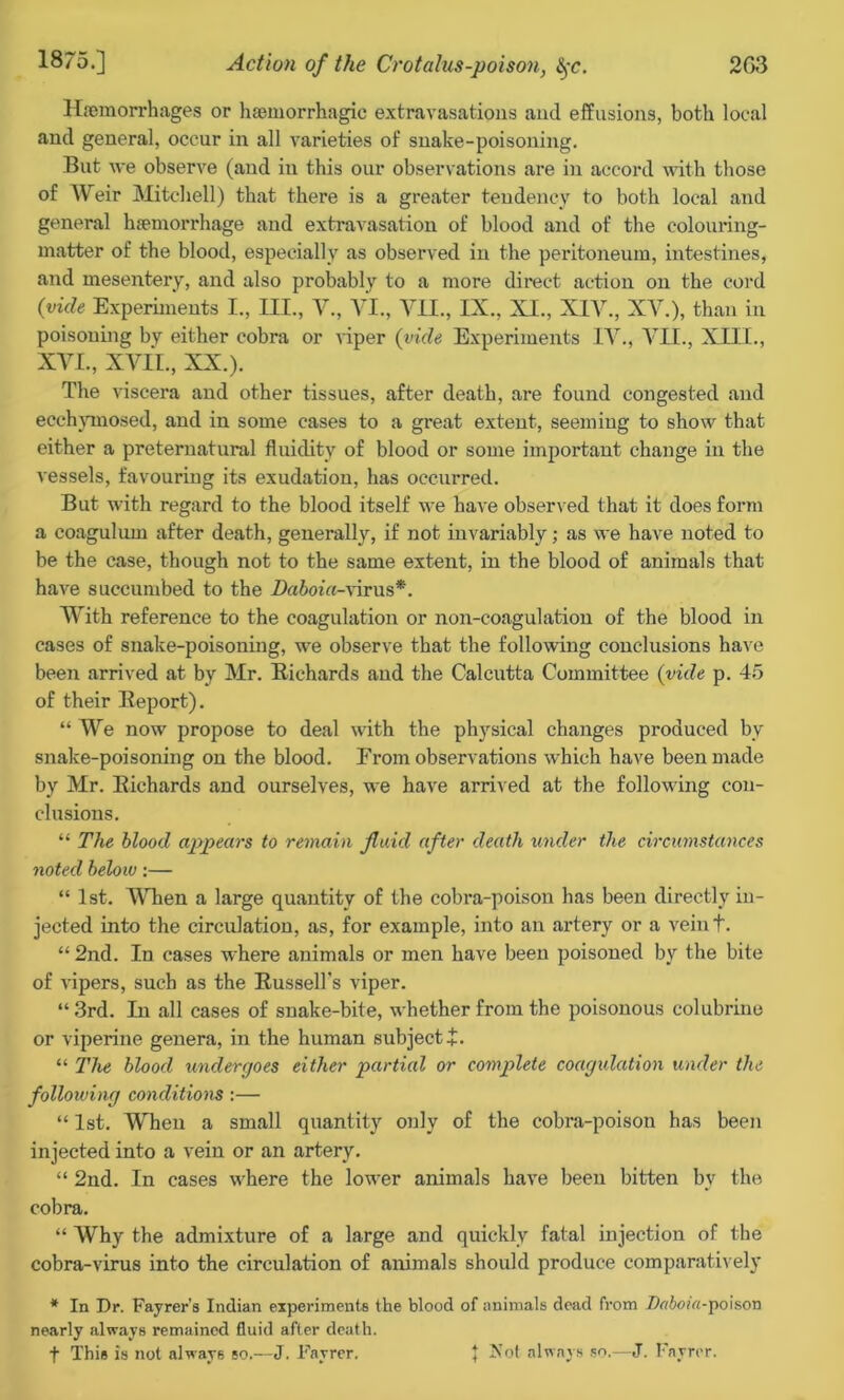 Haemorrhages or haemorrhagic extravasations and effusions, both local and general, occur in all varieties of snake-poisoning. But we observe (and in this our observations are in accord with those of Weir Mitchell) that there is a greater tendency to both local and general haemorrhage and extravasation of blood and of the colouring- matter of the blood, especially as observed in the peritoneum, intestines, and mesentery, and also probably to a more direct action on the cord (vide Experiments I., III., V., VI., VII., IX., XI., XIV., XV.), than in poisoning by either cobra or viper (vide Experiments IV., VII., XIII., XVI., XVII., XX.). The viscera and other tissues, after death, are found congested and ecchymosed, and in some cases to a great extent, seeming to show that either a preternatural fluidity of blood or some important change in the vessels, favouring its exudation, has occurred. But with regard to the blood itself we have observed that it does form a coagulum after death, generally, if not invariably; as we have noted to be the case, though not to the same extent, in the blood of animals that have succumbed to the Daboia-virus*. With reference to the coagulation or non-coagulation of the blood in cases of snake-poisoning, we observe that the following conclusions have been arrived at by Mr. Richards and the Calcutta Committee (vide p. 45 of their Report). “ We now propose to deal with the physical changes produced by snake-poisoning on the blood. From observations which have been made by Mr. Richards and ourselves, we have arrived at the following con- clusions. “ The blood appears to remain fluid after death under the circumstances noted below:— “ 1st. When a large quantity of the cobra-poison has been directly in- jected into the circulation, as, for example, into an artery or a veint. “ 2nd. In cases where animals or men have been poisoned by the bite of vipers, such as the Russell's viper. “ 3rd. In all cases of snake-bite, whether from the poisonous colubrine or viperine genera, in the human subject+. “ The blood undergoes either partied or complete coagulation under the following conditions :— “ 1st. When a small quantity only of the cobra-poison has been injected into a vein or an artery. “ 2nd. In cases where the lower animals have been bitten bv the cobra. “ Why the admixture of a large and quickly fatal injection of the cobra-virus into the circulation of animals should produce comparatively * In Dr. Fayrer’s Indian experiments the blood of animals dead from Daboia-poison nearly always remained fluid after death, f This is not always so.—J. Fayrer. J Jvot always so.—J. Fayrer.