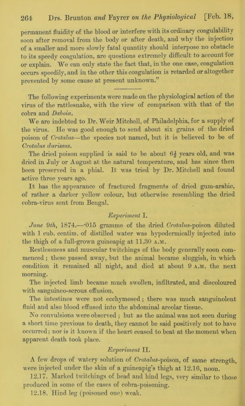 permanent fluidity of the blood or interfere with its ordinary coagulability soon after removal from the body or after death, and why the injection of a smaller and more slowly fatal quantity should interpose no obstacle to its speedy coagulation, are questions extremely difficult to account for or explain. A\re can only state the fact that, in the one case, coagulation occurs speedily, and in the other this coagulation is retarded or altogether prevented by some cause at present unknown.” The following experiments were made on the physiological action of the virus of the rattlesnake, with the view of comparison with that of the cobra and Daboia. We are indebted to Dr. Weir Mitchell, of Philadelphia, for a supply of the virus. He was good enough to send about six grains of the dried poison of Crotalus—the species not named, but it is believed to be of Orotalus durissus. The dried poison supplied is said to be about 6| years old, and was dried in July or August at the natural temperature, and has since then been preserved in a phial. It was tried by Dr. Mitchell and found active three years ago. It has the appearance of fractured fragments of dried gum-arabic, of rather a darker yellow colour, but otherwise resembling the dried cobra-virus sent from Bengal. Experiment I. June 9th, 1874.—‘015 gramme of the dried CVotoZits-poison diluted with 1 cub. centim. of distilled water was hypodermically injected into the thigh of a full-grown guineapig at 11.30 a.m. Restlessness and muscular twitcliings of the body generally soon com- menced ; these passed away, but the animal became sluggish, in which condition it remained all night, and died at about 9 a.m. the next morning. The injected limb became much swollen, infiltrated, and discoloured with sanguineo-serous effusion. The intestines were not ecchymosed; there was much sanguinolent fluid and also blood effused into the abdominal areolar tissue. No convulsions were observed ; but as the animal was not seen during a short time previous to death, they cannot be said positively not to have occurred; nor is it known if the heart ceased to beat at the moment when apparent death took place. Experiment II. A few drops of watery solution of CVotaZws-poison, of same strength, were injected under the skin of a guineapig's thigh at 12.16, noon. 12.17. Marked twitchings of head and hind legs, very similar to those produced in some of the cases of cobra-poisoning. 12.18. Hind leg (poisoned one) weak.