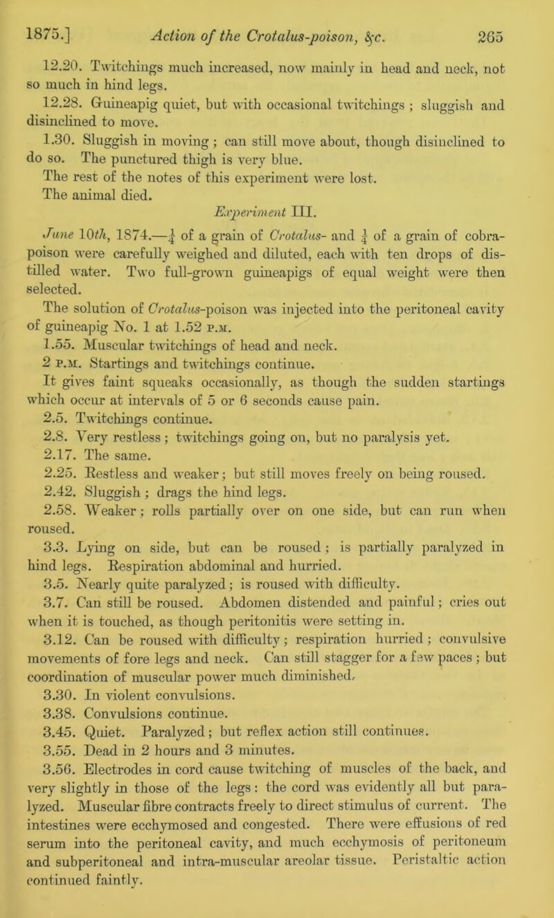 12.20. Twitehiugs much increased, now mainly in head and neck, not so much in hind legs. 12.28. Gfuineapig quiet, but with occasional twitchings ; sluggish and disinclined to move. 1.30. Sluggish in moving; can still move about, though disinclined to do so. The punctured thigh is very blue. The rest of the notes of this experiment were lost. The animal died. Experiment III. June 10f/t, 1874.—| of a grain of Crotalus- and ] of a grain of cobra- poison were carefully weighed and diluted, each with ten drops of dis- tilled water. Two full-grown guineapigs of equal weight were then selected. The solution of CVotaZits-poison was injected into the peritoneal cavity of guineapig No. 1 at 1.52 p.m. 1.55. Muscular twitchings of head and neck. 2 p.m. Startings and twitchings continue. It gives faint squeaks occasionally, as though the sudden startings which occur at intervals of 5 or 6 seconds cause pain. 2.5. Twitchings continue. 2.8. Very restless; twitchings going on, but no paralysis yet. 2.17. The same. 2.25. Restless and weaker; but still moves freely on being roused. 2.42. Sluggish ; drags the hind legs. 2.58. Weaker; rolls partially over on one side, but can run when roused. 3.3. Lying on side, but can be roused ; is partially paralyzed in hind legs. Respiration abdominal and hurried. 3.5. Nearly quite paralyzed; is roused with difficulty. 3.7. Can still be roused. Abdomen distended and painful; ci’ies out when it is touched, as though peritonitis were setting in. 3.12. Can be roused with difficulty; respiration hurried; convulsive movements of fore legs and neck. Can still stagger for a few paces ; but coordination of muscular power much diminished, 3.30. In violent convulsions. 3.38. Convulsions continue. 3.45. Quiet. Paralyzed ; but reflex action still continues. 3.55. Dead in 2 hours and 3 minutes. 3.50. Electrodes in cord cause twitching of muscles of the back, and very slightly in those of the legs: the cord was evidently all but para- lyzed. Muscular fibre contracts freely to direct stimulus of current. The intestines were ecchymosed and congested. There were effusions of red serum into the peritoneal cavity, and much ecchymosis of peritoneum and subperitoneal and intra-muscular areolar tissue. Peristaltic action continued faintly.