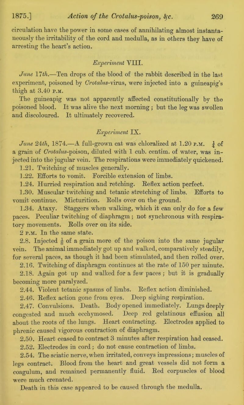 circulation have the power in some cases of annihilating almost instanta- neously the irritability of the cord and medulla, as in others they have of arresting the heart's action. Experiment VIII. June 11th.—Ten drops of the blood of the rabbit described in the last experiment, poisoned by Crotalus-wirus, were injected into a guineapig's thigh at 3.40 p.m. The guineapig was not apparently affected constitutionally by the poisoned blood. It was alive the next morning ; but the leg was swollen and discoloured. It ultimately recovered. Experiment IX. June 24th, 1874.—A full-grown cat was chloralized at 1.20 p.m. | of a grain of Ootahis-poison, diluted with 1 cub. centim. of water, was in- jected into the jugular vein. The respirations were immediately quickened. 1.21. Twitching of muscles generally. 1.22. Efforts to vomit. Forcible extension of limbs. 1.24. Hurried respiration and retching. Beflex action perfect. 1.30. Muscular twitching and tetanic stretching of limbs. Efforts to vomit continue. Micturition. Bolls over on the ground. 1.34. Ataxy. Staggers when walking, which it can only do for a few paces. Peculiar twitching of diaphragm ; not synchronous with respira- tory movements. Bolls over on its side. 2 p.m. In the same state. 2.8. Injected g of a grain more of the poison into the same jugular vein. The animal immediately got up and walked, comparatively steadily, for several paces, as though it had been stimulated, and then rolled over. 2.16. Twitching of diaphragm continues at the rate of 150 per minute. 2.18. Again got up and walked for a few paces; but it is gradually becoming more paralyzed. 2.44. Violent tetanic spasms of limbs. Beflex action diminished. 2.46. Beflex action gone from eyes. Deep sighing respiration. 2.47. Convulsions. Death. Body opened immediately. Lungs deeply congested and much ecchymosed. Deep red gelatinous effusion all about the roots of the lungs. Heart contracting. Electrodes applied to phrenic caused vigorous contraction of diaphragm. 2.50. Heart ceased to contract 3 minutes after respiration had ceased. 2.52. Electrodes in cord ; do not cause contraction of limbs. 2.54. The sciatic nerve, when irritated, conveys impressions; muscles of legs contract. Blood from the heart and great vessels did not form a coagulum, and remained permanently fluid. Bed corpuscles of blood were much crenated. Death in this case appeared to be caused through the medulla.