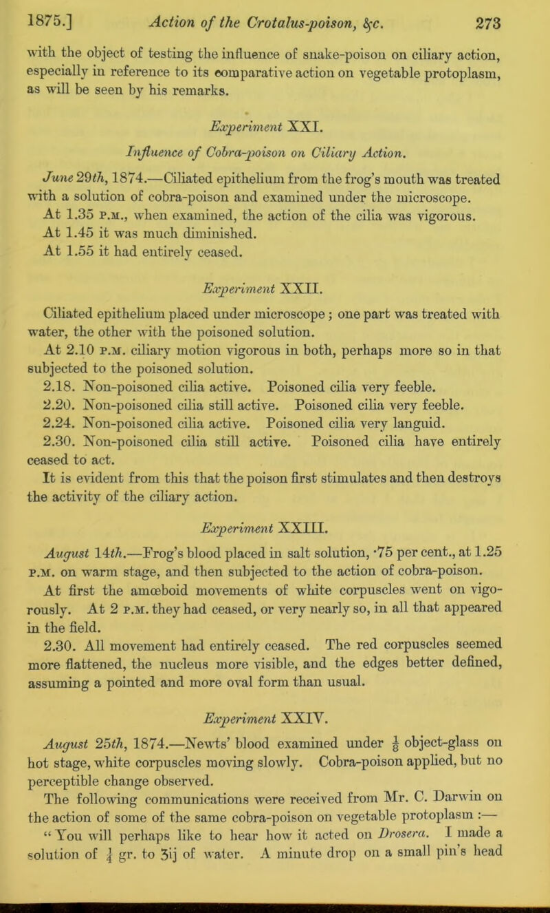 with the object of testing the influence of snake-poison on ciliary action, especially in reference to its comparative action on vegetable protoplasm, as will be seen by his remarks. • Experiment XXI. Influence of Cobra-poison on Ciliary Action. June 29th, 1874.—Ciliated epithelium from the frog’s mouth was treated with a solution of cobra-poison and examined under the microscope. At 1.35 p.m., when examined, the action of the cilia was vigorous. At 1.45 it was much diminished. At 1.55 it had entirely ceased. Experiment XXII. Ciliated epithelium placed under microscope ; one part was treated with water, the other with the poisoned solution. At 2.10 p.m. ciliary motion vigorous in both, perhaps more so in that subjected to the poisoned solution. 2.18. Non-poisoned cilia active. Poisoned cilia very feeble. 2.20. Non-poisoned cilia still active. Poisoned cilia very feeble. 2.24. Non-poisoned cilia active. Poisoned cilia very languid. 2.30. Non-poisoned cilia still active. Poisoned cilia have entirely ceased to act. It is evident from this that the poison first stimulates and then destroys the activity of the ciliary action. Experiment XXIII. August lAth.—Frog’s blood placed in salt solution, ‘75 per cent., at 1.25 p.m. on warm stage, and then subjected to the action of cobra-poison. At first the amoeboid movements of white corpuscles went on vigo- rously. At 2 p.m. they had ceased, or very nearly so, in all that appeared in the field. 2.30. All movement had entirely ceased. The red corpuscles seemed more flattened, the nucleus more visible, and the edges better defined, assuming a pointed and more oval form than usual. Experiment XXIV. August 25th, 1874.—Newts’ blood examined under g object-glass on hot stage, white corpuscles moving slowly. Cobra-poison applied, but no perceptible change observed. The following communications were received from Mr. C. Darwin on the action of some of the same cobra-poison on vegetable protoplasm : “ You will perhaps like to hear how it acted on Drosera. I made a solution of ] gr, to 3ij of water. A minute drop on a small pin s head