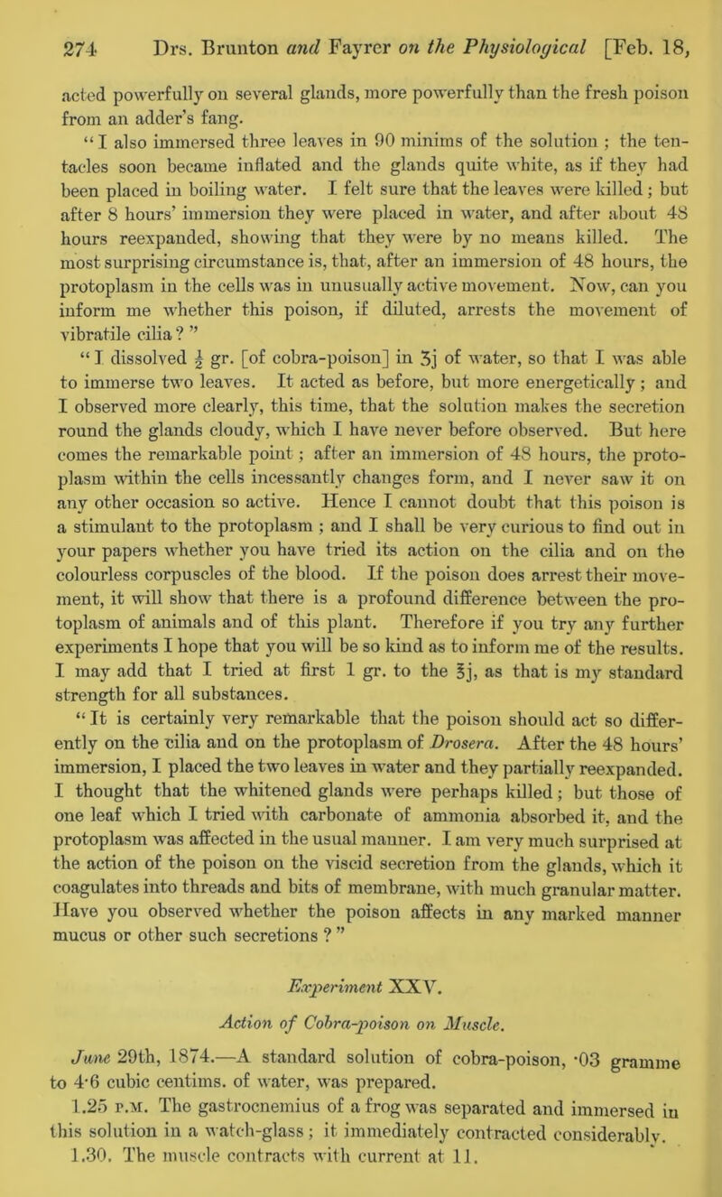 acted powerfully on several glands, more powerfully than the fresh poison from an adder’s fang. “I also immersed three leaves in 90 minims of the solution ; the ten- tacles soon became inflated and the glands quite white, as if they had been placed in boiling water. I felt sure that the leaves were killed; but after 8 hours’ immersion they were placed in water, and after about 48 hours reexpauded, showing that they were by no means killed. The most surprising circumstance is, that, after an immersion of 48 hours, the protoplasm in the cells was in unusually active movement. Now, can you inform me whether this poison, if diluted, arrests the movement of vibratile cilia ? ” “ I dissolved | gr. [of cobra-poison] in 3j of water, so that I was able to immerse two leaves. It acted as before, but more energetically ; and I observed more clearly, this time, that the solution makes the secretion round the glands cloudy, which I have never before observed. But here comes the remarkable point; after an immersion of 48 hours, the proto- plasm within the cells incessantly changes form, and I neA’-er saw it on any other occasion so active. Hence I cannot doubt that this poison is a stimulant to the protoplasm ; and I shall be very curious to find out in your papers whether you have tried its action on the cilia and on the colourless corpuscles of the blood. If the poison does arrest their move- ment, it will show that there is a profound difference between the pro- toplasm of animals and of this plant. Therefore if you try any further experiments I hope that you will be so kind as to inform me of the results. I may add that I tried at first 1 gr. to the 3j, as that is my standard strength for all substances. “ It is certainly very remarkable that the poison should act so differ- ently on the cilia and on the protoplasm of Drosera. After the 48 hours’ immersion, I placed the two leaves in water and they partially reexpanded. I thought that the whitened glands were perhaps killed; but those of one leaf which I tried with carbonate of ammonia absorbed it, and the protoplasm was affected in the usual manner. I am very much surprised at the action of the poison on the viscid secretion from the glands, which it coagulates into threads and bits of membrane, with much granular matter. Have you observed whether the poison affects in any marked manner mucus or other such secretions ? ” Experiment XXV. Action of Cobra-poison on Muscle. Jane 29th, 1874.—A standard solution of cobra-poison, *03 gramme to 4-6 cubic centims. of water, was prepared. 1.25 r.M. The gastrocnemius of a frog was separated and immersed in this solution in a watch-glass; it immediately contracted considerably. 1.30. The muscle contracts with current at 11.