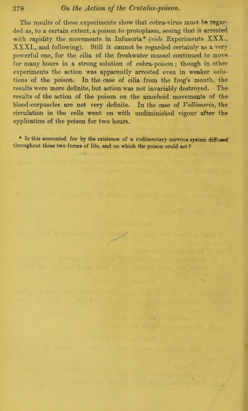 The results of these experiments show that cobra-virus must be regar- ded as, to a certain extent, a poison to protoplasm, seeing that it arrested with rapidity the movements in Infusoria* {vide Experiments XXX., XXXI., and following). Still it cannot be regarded certainly as a very powerful one, for the cilia of the freshwater mussel continued to move for many hours in a strong solution of cobra-poison; though in other experiments the action was apparently arrested even in weaker solu- tions of the poison. In the case of cilia from the frog's mouth, the results were more definite, but action was not invariably destroyed. The results of the action of the poison on the amoeboid movements of the blood-corpuscles are not very definite. In the case of Vallismria, the circulation in the cells went on with undiminished vigour after the application of the poison for two hours. * Is tbie accounted for by the existence of a rudimentary nervous system diffused throughout these two forms of life, and on which the poison could act ?