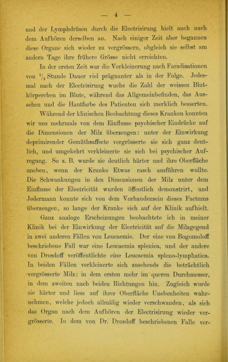 und der Lymphdrüsen durch die Electrisirung hielt auch nach dem Aufhören derselben an. Nach einiger Zeit aber begannen diese Organe sich wieder zu vergrösseru, obgleich sie selbst am andern Tage ihre frühere Grösse nicht erreichten. In der ersten Zeit war die Verkleinerung nach Faradisationen von 1ji Stunde Dauer viel prägnanter als in der Folge. Jedes- mal nach der Electrisirung wuchs die Zahl der weissen Blut- körperchen im Blute, während das Allgemeinbefinden, das Aus- sehen und die Hautfarbe des Patienten sich merklich besserten. Während der klinischen Beobachtung dieses Kranken konnten wir uns mehrmals von dem Einflüsse psychischer Eindrücke auf die Dimensionen der Milz überzeugen: unter der Einwirkung deprimirender Gemüthsaffecte vergrösserte sie sich ganz deut- lich, und umgekehrt verkleinerte sie sich bei psychischer Auf- regung. So z. B. wurde sie deutlich härter und ihre Oberfläche uneben, wenn der Kranke Etwas rasch ausführen wollte. Die Schwankungen in den Dimensionen der Milz unter dem Einflüsse der Electricität wurden öffentlich demonstrirt, und Jedermann konnte sich von dem Vorhaudenseiu dieses Factums überzeugen, so lange der Kranke sich auf der Klinik auf hielt. Ganz analoge Erscheinungen beobachtete ich in meiner Klinik bei der Einwirkung der Electricität auf die Milzgegend in zwei anderen Fällen von Leucaemie. Der eine von Bogomoloff beschriebene Fall war eine Leucaemia splenica, und der andere von Drosdoff veröffentlichte eine Leucaemia spleno-lymphatica. In beiden Fällen verkleinerte sich zusehends die beträchtlich vergrösserte Milz; in dem ersten mehr im queren Durchmesser, in dem zweiten nach beiden Richtungen hin. Zugleich wurde sie härter und liess auf ihrer Oberfläche Unebenheiten wahr- nehmen, welche jedoch allmälig wieder verschwanden, als sich das Organ nach dem Aufhören der Electrisirung wieder ver- grösserfce. ln dem von Dr. Drosdoff beschriebenen Falle ver-