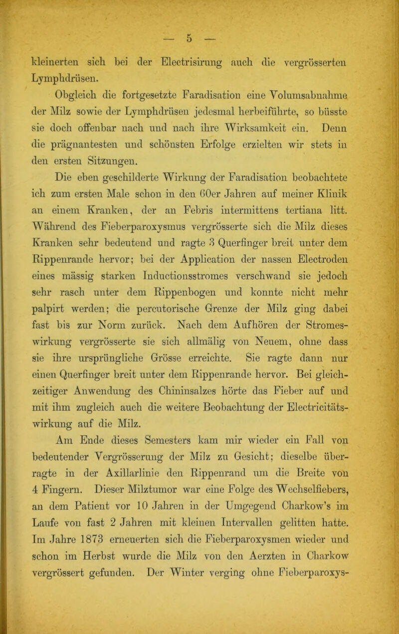 kleinerten sich bei der Electrisirnng mich die vergrösserten Lymphdrüsen. Obgleich die fortgesetzte Faradisation eine Yolumsabnahme der Milz sowie der Lymphdrüsen jedesmal herbeiführte, so biisste sie doch offenbar nach und nach ihre Wirksamkeit ein. Denn die prägnantesten und schönsten Erfolge erzielten wir stets in den ersten Sitzungen. Die eben geschilderte Wirkung der Faradisation beobachtete ich zum ersten Male schon in den 60er Jahren auf meiner Klinik an einem Kranken, der an Febris intermittens tertiana litt. Während des Fieberparoxysmus vergrösserte sich die Milz dieses Kranken sehr bedeutend und ragte 3 Querfinger breit unter dem Rippenrande hervor; bei der Application der nassen Electroden eines mässig starken Inductionsstromes verschwand sie jedoch sehr rasch unter dem Rippenbogen und konnte nicht mehr palpirt werden; die percutorische Grenze der Milz ging dabei fast bis zur Norm zurück. Nach dem Auf hören der Stromes- wirkung vergrösserte sie sich allmälig von Neuem, ohne dass sie ihre ursprüngliche Grösse erreichte. Sie ragte dann nur einen Querfinger breit unter dem Rippenrande hervor. Bei gleich- zeitiger Anwendung des Chininsalzes hörte das Fieber auf und mit ihm zugleich auch die weitere Beobachtung der Electricitäts- wirkung auf die Milz. Am Ende dieses Semesters kam mir wieder ein Fall von bedeutender Yergrösserung der Milz zu Gesicht; dieselbe über- ragte in der Axillarlinie den Rippenrand um die Breite von 4 Fingern. Dieser Milztumor war eine Folge des Wechselfiebers, an dem Patient vor 10 Jahren in der Umgegend Charkow’s im Laufe von fast 2 Jahren mit kleinen Intervallen gelitten hatte. Im Jahre 1873 erneuerten sich die Fieberparoxysmen wieder und schon im Herbst wurde die Milz von den Aerzten in Charkow vergrössert gefunden. Der Winter verging ohne Fieberparoxys-