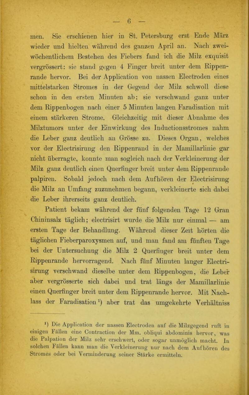men. Sie erschienen liier in St. Petersburg erst Ende März wieder und hielten während des ganzen April an. Nach zwei- wöchentlichem Bestehen des Fiebers fand ich die Milz exquisit vergrössert: sie stand gegen 4 Finger breit unter dem Rippen- rande hervor. Bei der Application vou nassen Electroden eines mittelstarken Stromes in der Gegend der Milz schwoll diese schon in den ersten Minuten ab; sie verschwand ganz unter dem Rippenbogen nach einer 5 Minuten langen Faradisation mit einem stärkeren Strome. Gleichzeitig mit dieser Abnahme des Milztumors unter der Einwirkung des Inductionsstromes nahm die Leber ganz deutlich an Grösse zu. Dieses Organ, welches vor der Electrisiruug den Rippenrand in der Mamillarlinie gar nicht überragte, konnte man sogleich nach der Verkleinerung der Milz ganz deutlich einen Querfinger breit unter dem Rippenrande palpiren. Sobald jedoch nach dem Auf hören der Electrisiruug die Milz an Umfang zuzunehmen begann, verkleinerte sich dabei die Leber ihrerseits ganz deutlich. Patient bekam während der fünf folgenden Tage 12 Gran Chininsalz täglich; electrisirt wurde die Milz nur einmal — am ersten Tage der Behandlung. Während dieser Zeit hörten die täglichen Fieberparoxysmen auf, und man fand am fünften Tage bei der Untersuchung die Milz 2 Querfiuger breit unter dem Rippenrande hervorragend. Nach fünf Minuten langer Electri- sirung verschwand dieselbe unter dem Rippenbogen, die Leber aber vergrösserte sich dabei und trat längs der Mamillarlinie einen Querfinger breit unter dem Rippenrande hervor. Mit Nach- lass der Faradisationr) aber trat das umgekehrte Verliältniss *) Die Application der nassen Electroden auf die Milzgegend ruft in einigen Fällen eine Contraction der Mm. obliqui abdominis hervor, was die Palpation der Milz sehr erschwert, oder sogar unmöglich macht, ln solchen Fällen kann man die Verkleinerung nur nach dem Auf hören des Stromes oder bei Verminderung seiner Stärke ermitteln.