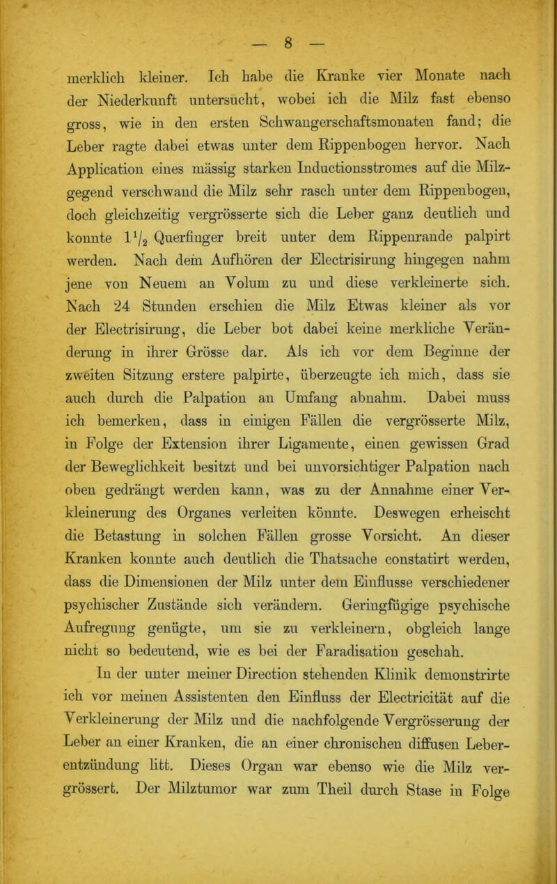 merklich kleiner. Ich habe die Kranke vier Monate nach der Niederkunft untersucht, wobei ich die Milz fast ebenso gross, wie in den ersten Schwangerschaftsmonaten fand; die Leber ragte dabei etwas unter dem Rippenbogen hervor. Nach Application eines massig starken Inductionsstromes auf die Milz- gegend verschwand die Milz sehr rasch unter dem Rippenbogen, doch gleichzeitig vergrösserte sich die Leber ganz deutlich und konnte 11/2 Querfinger breit unter dem Rippenrande palpirt werden. Nach dein Aufhören der Electrisirung hingegen nahm jene von Neuem an Volum zu und diese verkleinerte sich. Nach 24 Stunden erschien die Milz Etwas kleiner als vor der Electrisirung, die Leber bot dabei keine merkliche Verän- derung in ihrer Grösse dar. Als ich vor dem Beginne der zweiten Sitzung erstere palpirte, überzeugte ich mich, dass sie auch durch die Palpation an Umfang abnahm. Dabei muss ich bemerken, dass in einigen Fällen die vergrösserte Milz, in Folge der Extension ihrer Ligamente, einen gewissen Grad der Beweglichkeit besitzt und bei unvorsichtiger Palpation nach oben gedrängt werden kann, was zu der Annahme einer Ver- kleinerung des Organes verleiten könnte. Deswegen erheischt die Betastung in solchen Fällen grosse Vorsicht. An dieser Kranken konnte auch deutlich die Thatsache constatirt werden, dass die Dimensionen der Milz unter dem Einflüsse verschiedener psychischer Zustände sich verändern. Geringfügige psychische Aufregung genügte, um sie zu verkleinern, obgleich lange nicht so bedeutend, wie es bei der Faradisation geschah. In der unter meiner Directiou stehenden Klinik demonstrirte ich vor meinen Assistenten den Einfluss der Electricität auf die Verkleinerung der Milz und die nachfolgende Vergrösserung der Leber an einer Kranken, die an einer chronischen diffusen Leber- entzündung litt. Dieses Organ war ebenso wie die Milz ver- grössert. Der Milztumor war zum Theil durch Stase in Folge