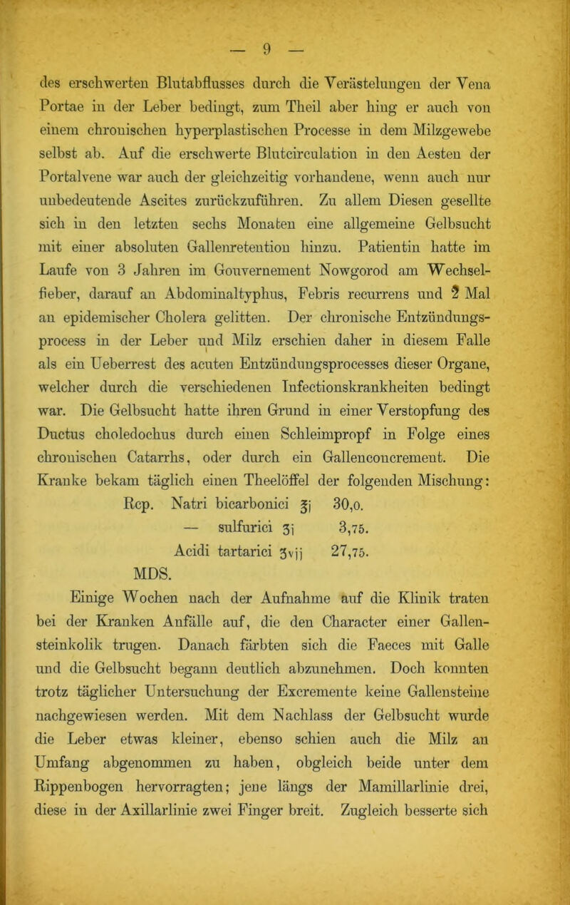 des erschwerten Blutabflusses durch die Verästelungen der Vena Portae in der Leber bedingt, zum Theil aber hing er auch von einem chronischen hyperplastischen Processe in dem Milzgewebe selbst ab. Auf die erschwerte Blutcirculation in den Aesten der Portalvene war auch der gleichzeitig vorhandene, wenn auch nur unbedeutende Ascites zurückzuführen. Zu allem Diesen gesellte sich in den letzten sechs Monaten eine allgemeine Gelbsucht mit einer absoluten Gallenretention hinzu. Patientin hatte im Laufe von 3 Jahren im Gouvernement Nowgorod am Wechsel- fieber, darauf an Abdominaltyphus, Febris recurrens und 2 Mal an epidemischer Cholera gelitten. Der chronische Entzündungs- process in der Leber und Milz erschien daher in diesem Falle als ein Ueberrest des acuten Entzündungsprocesses dieser Organe, welcher durch die verschiedenen Infectionskrankheiten bedingt war. Die Gelbsucht hatte ihren Grund in einer Verstopfung des Ductus choledochus durch einen Schleimpropf in Folge eines chronischen Catarrhs, oder durch ein Gallencoucrement. Die Kranke bekam täglich einen Theelöffel der folgenden Mischung: Rep. Natri bicarbonici gj 30,o. — sulfurici 3j 3,75. Acidi tartarici 3vjj 27,75. MDS. Einige Wochen nach der Aufnahme auf die Klinik traten bei der Kranken Anfälle auf, die den Character einer Gallen- steinkolik trugen. Danach färbten sich die Faeces mit Galle und die Gelbsucht begann deutlich abzunehmen. Doch konnten trotz täglicher Untersuchung der Excremente keine Gallensteine nachgewiesen werden. Mit dem Nachlass der Gelbsucht wurde die Leber etwas kleiner, ebenso schien auch die Milz an Umfang abgenommen zu haben, obgleich beide unter dem Rippenbogen hervorragten; jene längs der Mamillarlinie drei, diese in der Axillarlinie zwei Finger breit. Zugleich besserte sich