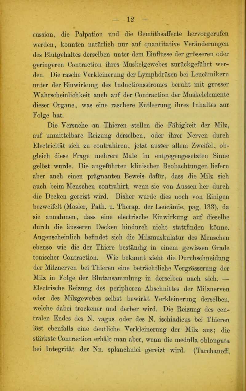 cussion, die Palpation und die Gemiithsaffecte hervorgerufen werden, konnten natürlich nur auf quantitative Veränderungen des Blutgehaltes derselben unter dem Einflüsse der grösseren oder geringeren Contraction ihres Muskelgewebes zurückgeführt wer- den. Die rasche Verkleinerung der Lymphdrüsen bei Leucämikern unter der Einwirkung des Inductionsstromes beruht mit grosser Wahrscheinlichkeit auch auf der Contraction der Muskelelemente dieser Organe, was eine raschere Entleerung ihres Inhaltes zur Folge hat. Die Versuche an Thieren stellen die Fähigkeit der Milz, auf unmittelbare Reizung derselben, oder ihrer Nerven durch Electricität sich zu contrahiren, jetzt ausser allem Zweifel, ob- gleich diese Frage mehrere Male im entgegengesetzten Sinne gelöst wurde. Die angeführten klinischen Beobachtungen liefern aber auch einen prägnanten Beweis dafür, dass die Milz sich auch beim Menschen contrahirt, wenn sie von Aussen her durch die Decken gereizt wird. Bisher wurde dies noch von Einigen bezweifelt (Mosler, Path. u. Therap. der Leucämie, pag. 133), da sie annahmen, dass eine electrische Einwirkung auf dieselbe durch die äusseren Decken hindurch nicht stattfinden könne. Augenscheinlich befindet sich die Milzmuskulatur des Menschen ebenso wie die der Thiere beständig in einem gewissen Grade tonischer Contraction. Wie bekannt zieht die Durchschnei düng der Milzuerven bei Thieren eine beträchtliche Vergrösserung der Milz in Folge der BlutanSammlung in derselben nach sich. — Electrische Reizung des peripheren Abschnittes der Milznerven oder des Milzgewebes selbst bewirkt Verkleinerung derselben, welche dabei trockener und derber wird. Die Reizung des cen- tralen Endes des N. vagus oder des N. ischiadicus bei Thieren löst ebenfalls eine deutliche Verkleinerung der Milz aus; die stärkste Contraction erhält man aber, wenn die medulla oblongata bei Integrität der Nu. splanchnici gereizt wird. (Tarchanoff,