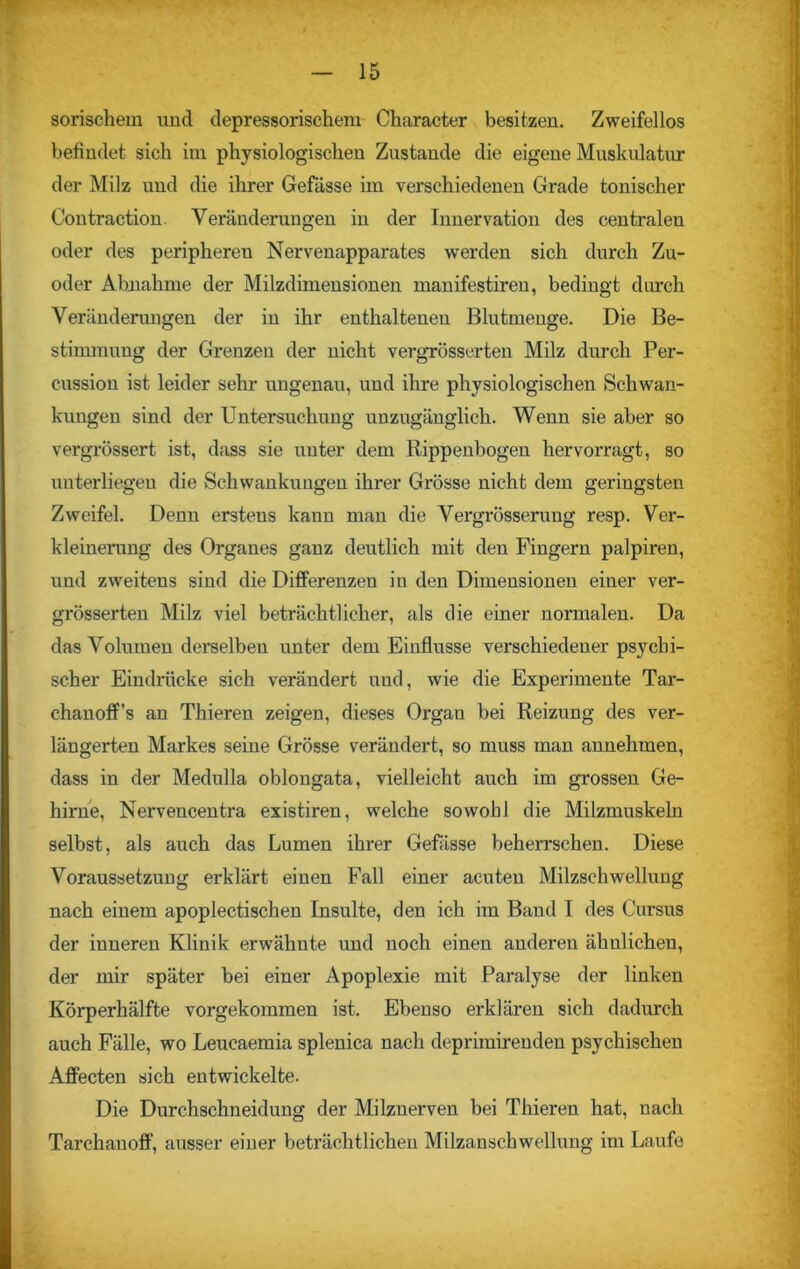 sorischem und depressorischem Character besitzen. Zweifellos befindet sich im physiologischen Zustande die eigene Muskulatur der Milz und die ihrer Gefässe im verschiedenen Grade tonischer Contraetion. Veränderungen in der Innervation des centralen oder des peripheren Nervenapparates werden sich durch Zu- oder Abnahme der Milzdimeusionen manifestiren, bedingt durch Veränderungen der in ihr enthaltenen Blutmenge. Die Be- stimmung der Grenzen der nicht vergrösserten Milz durch Per- cussion ist leider sehr ungenau, und ihre physiologischen Schwan- kungen sind der Untersuchung unzugänglich. Wenn sie aber so vergrössert ist, dass sie unter dem Rippenbogen hervorragt, so unterliegen die Schwankungen ihrer Grösse nicht dem geringsten Zweifel. Denn erstens kann man die Vergrösseruug resp. Ver- kleinerung des Organes ganz deutlich mit den Fingern palpiren, und zweitens sind die Differenzen in den Dimensionen einer ver- grösserten Milz viel beträchtlicher, als die einer normalen. Da das Volumen derselben unter dem Einflüsse verschiedener psychi- scher Eindrücke sich verändert und, wie die Experimente Tar- chanoff’s an Thieren zeigen, dieses Organ bei Reizung des ver- längerten Markes seine Grösse verändert, so muss man annehmen, dass in der Medulla oblongata, vielleicht auch im grossen Ge- hirne, Nervencentra existiren, welche sowohl die Milzmuskeln selbst, als auch das Lumen ihrer Gefässe beherrschen. Diese Voraussetzung erklärt einen Fall einer acuten Milzschwellung nach einem apoplectischen Insulte, den ich im Band I des Cursus der inneren Klinik erwähnte und noch einen anderen ähnlichen, der mir später bei einer Apoplexie mit Paralyse der linken Körperhälfte vorgekommen ist. Ebenso erklären sich dadurch auch Fälle, wo Leucaemia splenica nach deprimirenden psychischen Affecten sich entwickelte. Die Durchschneidung der Milznerven bei Thieren hat, nach Tarchanoff, ausser einer beträchtlichen Milzanschwellung im Laufe