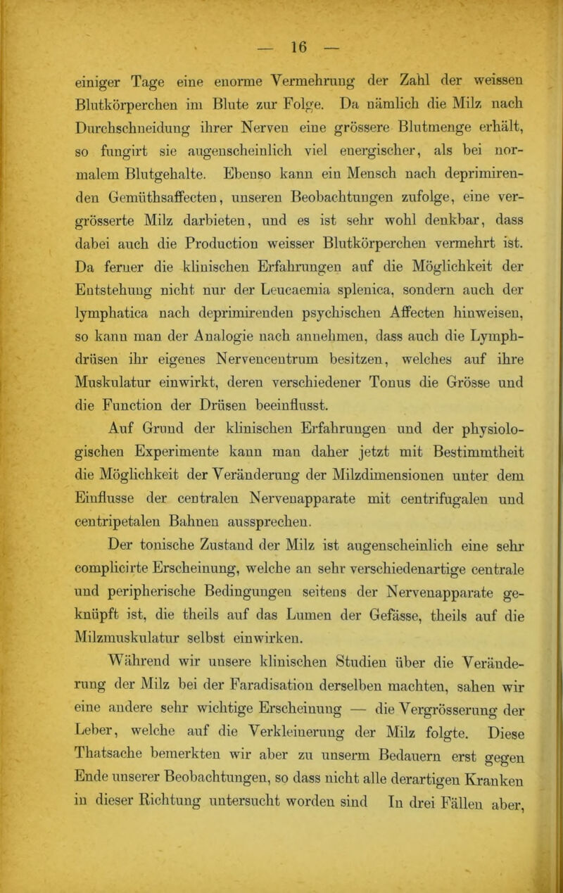 einiger Tage eine enorme Vermehrung der Zahl der weissen Blutkörperchen im Blute zur Folge. Da nämlich die Milz nach Durchschneiduug ihrer Nerven eine grössere Blutmenge erhält, so fungirt sie augenscheinlich viel energischer, als bei nor- malem Blutgehalte. Ebenso kann ein Mensch nach deprimiren- den Gemüthsaffecten, unseren Beobachtungen zufolge, eine ver- grösserte Milz darbieten, und es ist sehr wohl denkbar, dass dabei auch die Production weisser Blutkörperchen vermehrt ist. Da ferner die klinischen Erfahrungen auf die Möglichkeit der Entstehung nicht nur der Leucaemia splenica, sondern auch der lymphatica nach deprimirenden psychischen Affecten hinweisen, so kann man der Analogie nach anuehmen, dass auch die Lymph- driisen ihr eigenes Nervencentrum besitzen, welches auf ihre Muskulatur einwirkt, deren verschiedener Tonus die Grösse und die Function der Drüsen beeinflusst. Auf Grund der klinischen Erfahrungen und der physiolo- gischen Experimente kann man daher jetzt mit Bestimmtheit die Möglichkeit der Veränderung der Milzdimensionen unter dem Einflüsse der centralen Nerveuapparate mit centrifugalen und centripetalen Bahnen aussprechen. Der tonische Zustand der Milz ist augenscheinlich eine sehr complicirte Erscheinung, welche au sehr verschiedenartige centrale und peripherische Bedingungen seitens der Nervenapparate ge- knüpft ist, die theils auf das Lumen der Gefässe, theils auf die Milzmuskulatur selbst einwirken. Während wir unsere klinischen Studien über die Verände- rung der Milz bei der Faradisation derselben machten, sahen wir eine andere sehr wichtige Erscheiuuug — die Vergrösserung der Leber, welche auf die Verkleinerung der Milz folgte. Diese Thatsache bemerkten wir aber zu unseren Bedauern erst gegen Ende unserer Beobachtungen, so dass nicht alle derartigen Kranken in dieser Richtung untersucht worden sind In drei Fällen aber,