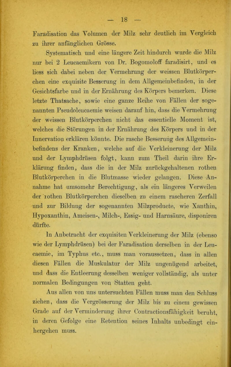 Faraclisation das Volumen der Milz sehr deutlich im Vergleich zu ihrer anfänglichen Grösse. Systematisch und eine längere Zeit hindurch wurde die Milz nur bei 2 Leucaemikern von Dr. Bogomoloff faradisirt, und es liess sich dabei neben der Vermehrung der weissen Blutkörper- chen eine exquisite Besseruug iu dem Allgemeinbefinden, in der Gesichtsfarbe und in der Ernährung des Körpers bemerken. Diese letzte Thatsache, sowie eine ganze Reihe von Fällen der soge- nannten Pseudoleucaemie weisen darauf hin, dass die Vermehrung der weissen Blutkörperchen nicht das essentielle Moment ist, welches die Störungen in der Ernährung des Körpers und in der Innervation erklären könnte. Die rasche Besseruug des Allgemein- befindens der Kranken, welche auf die Verkleinerung der Milz und der Lymphdrüsen folgt, kann zum Theil darin ihre Er- klärung finden, dass die in der Milz zurückgehaltenen rotheu Blutkörperchen in die Blutmasse wieder gelangen. Diese An- nahme hat umsomehr Berechtigung, als ein längeres Verweilen der lothen Blutkörperchen dieselben zu einem rascheren Zerfall und zur Bildung der sogenannten Milzproducte, wie Xanthin, Hypoxanthin, Ameisen-, Milch-, Essig- und Harnsäure, disponiren dürfte. ln Anbetracht der exquisiten Verkleinerung der Milz (ebenso wie der Lymphdrüsen) bei der Faradisation derselben in der Leu- caemie, im Typhus etc., muss man voraussetzen, dass in allen diesen Fällen die Muskulatur der Milz ungenügend arbeitet, und dass die Entleerung desselben weniger vollständig, als unter normalen Bedingungen von Statten geht. Aus allen von uns untersuchten Fällen muss man den Schluss ziehen, dass die Vergrösseruug der Milz bis zu einem gewissen Grade auf der Verminderung ihrer Contractionsfähigkeit beruht, in deren Gefolge eine Retention seines Inhalts unbedingt ein- hergehen muss.