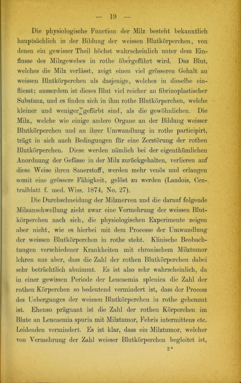 Die physiologische Function der Milz besteht bekanntlich hauptsächlich in der Bildung der weissen Blutkörperchen, von denen ein gewisser Theil höchst wahrscheinlich unter dem Ein- flüsse des Milzgewebes in rothe übergeführt wird. Das Blut, welches die Milz verlässt, zeigt einen viel grösseren Gehalt an weissen Blutkörperchen als dasjenige, welches in dieselbe ein- fliesst; ausserdem ist dieses Blut viel reicher an fibrinoplastischer Substanz, und es finden sich in ihm rothe Blutkörperchen, welche kleiner und weniger J’gefärbt sind, als die gewöhnlichen. Die Milz, welche wie einige andere Organe an der Bildung weisser Blutkörperchen und an ihrer Umwandlung in rothe participirt, trägt in sich auch Bedingungen für eine Zerstörung der rothen Blutkörperchen. Diese werden nämlich bei der eigenthümlichen Anordnung der Gefässe in der Milz zurückgehalten, verlieren auf diese Weise ihren Sauerstoff, werden mehr venös und erlangen somit eine grössere Fähigkeit, gelöst zu werden (Landois, Cen- tralblatt f. med. Wiss. 1874, No. 27). Die Durchschneidung der Milznerven und die darauf folgende Milzanschwellung zieht zwar eine Vermehrung der weissen Blut- körperchen nach sich, die physiologischen Experimente zeigen aber nicht, wie es hierbei mit dem Processe der Umwandlung der weissen Blutkörperchen in rothe steht. Klinische Beobach- tungen verschiedener Krankheiten mit chronischem Milztumor lehren uns aber, dass die Zahl der rothen Blutkörperchen dabei sehr beträchtlich abnimmt. Es ist also sehr wahrscheinlich, da in einer gewissen Periode der Leucaemia splenica die Zahl der rothen Körperchen so bedeutend vermindert ist, dass der Process des Ueberganges der weissen Blutkörperchen in rothe gehemmt ist. Ehenso prägnant ist die Zahl der rothen Körperchen im Blute an Leucaemia spuria mit Milztumor, Febris intermittens etc. Leidenden vermindert. Es ist klar, dass ein Milztumor, welcher vou Vermehrung der Zahl weisser Blutkörperchen begleitet ist,