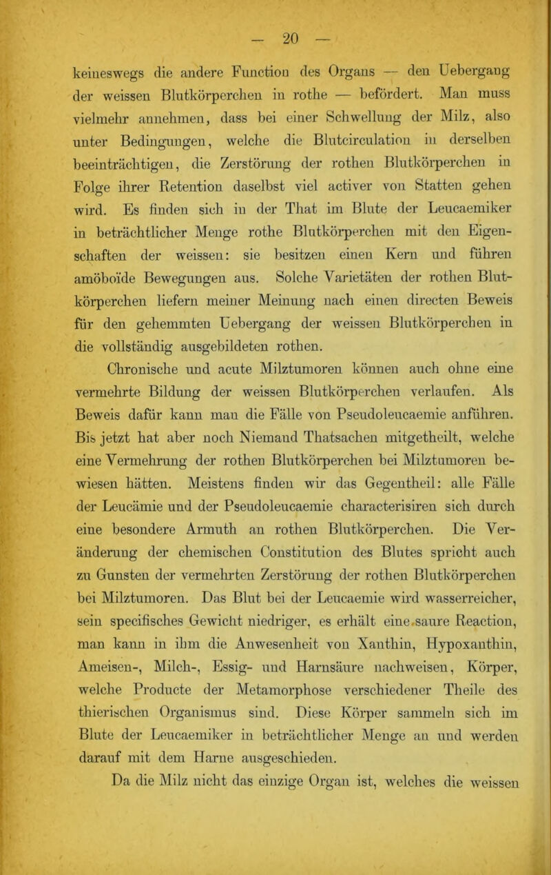 keineswegs die andere Function des Organs — den Uebergang der weissen Blutkörperchen in rothe — befördert. Man muss vielmehr annehmen, dass bei einer Schwellung der Milz, also unter Bedingungen, welche die Blutcirculation in derselben beeinträchtigen, die Zerstörung der rothen Blutkörperchen in Folge ihrer Retention daselbst viel activer von Statten gehen wird. Es finden sich in der That im Blute der Leucaemiker in beträchtlicher Menge rothe Blutkörperchen mit den Eigen- schaften der weissen: sie besitzen einen Kem und führen amöboide Bewegungen aus. Solche Varietäten der rothen Blut- körperchen liefern meiner Meinung nach einen directen Beweis für den gehemmten Uebergang der weissen Blutkörperchen in die vollständig ausgebildeten rothen. Chronische und acute Milztumoren können auch ohne eine vermehrte Bildung der weissen Blutkörperchen verlaufen. Als Beweis dafür kann mau die Fälle von Pseudoleucaemie anführen. Bis jetzt hat aber noch Niemand Thatsachen mitgetheilt, welche eine Vermehrung der rothen Blutkörperchen bei Milztumoren be- wiesen hätten. Meistens finden wir das Gegentheil: alle Fälle der Leucämie und der Pseudoleucaemie characterisiren sich durch eine besondere Armuth an rothen Blutkörperchen. Die Ver- änderung der chemischen Constitution des Blutes spricht auch zu Gunsten der vermehrten Zerstörung der rothen Blutkörperchen bei Milztumoren. Das Blut bei der Leucaemie wird wasserreicher, sein specifisches Gewicht niedriger, es erhält eine.saure Reaction, man kann in ihm die Anwesenheit von Xanthin, Hypoxanthin, Ameisen-, Milch-, Essig- und Harnsäure nachweisen, Körper, welche Producte der Metamorphose verschiedener Theile des thierischen Organismus sind. Diese Körper sammeln sich im Blute der Leucaemiker in beträchtlicher Menge an und werden darauf mit dem Harne ausgeschieden. Da die Milz nicht das einzige Organ ist, welches die weissen