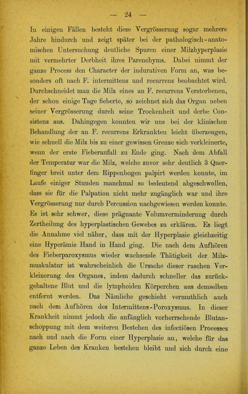 In einigen Fällen besteht diese Vergrösserung sogar mehrere Jahre hindurch und zeigt später bei der pathologisch - anato- mischen Untersuchung deutliche Spuren einer Milzhyperplasie mit vermehrter Derbheit ihres Parenchyms. Dabei nimmt der ganze Process den Character der indurativen Form an, was be- sonders oft nach F. intermittens und recurrens beobachtet wird. Durchschneidet man die Milz eines an F. recurrens Verstorbenen, der schon einige Tage fieberte, so zeichnet sich das Organ neben seiner Vergrösserung durch seine Trockenheit und derbe Con- sistenz aus. Dahingegen konnten wir uns bei der klinischen Behandlung der an F. recurrens Erkrankten leicht überzeugen, wie schnell die Milz bis zu einer gewissen Grenze sich verkleinerte, wenn der erste Fieberanfall zu Ende ging. Nach dem Abfall der Temperatur war die Milz, welche zuvor sein’ deutlich 3 Quer- finger breit unter dem Rippenbogen palpirt werden konnte, im Laufe einiger Stunden manchmal so bedeutend abgeschwollen, dass sie für die Palpation nicht mehr zugänglich war und ihre Vergrösserung nur durch Percussion nachgewiesen werden konnte. Es ist sein’ schwer, diese prägnante Volumverminderung durch Zertheilung des hyperplastischen Gewebes zu erklären. Es liegt die Annahme viel näher, dass mit der Hyperplasie gleichzeitig eine Hyperämie Hand in Hand ging. Die nach dem Aufhören des Fieberparoxysmus wieder wachsende Thätigkeit der Milz- muskulatur ist wahrscheinlich die Ursache dieser raschen Ver- kleinerung des Organes, indem dadurch schneller das zurück- gehaltene Blut und die lymphoiden Körperchen aus demselben entfernt werden. Das Nämliche geschieht vermuthlich auch nach dem Auf hören des Intermittens - Poroxysmus. In dieser Krankheit nimmt jedoch die anfänglich vorherrschende Blutan- schoppung mit dem weiteren Bestehen des infectiösen Processes nach und nach die Form einer Hyperplasie an, welche für das ganze Leben des Kranken bestehen bleibt und sich durch eine