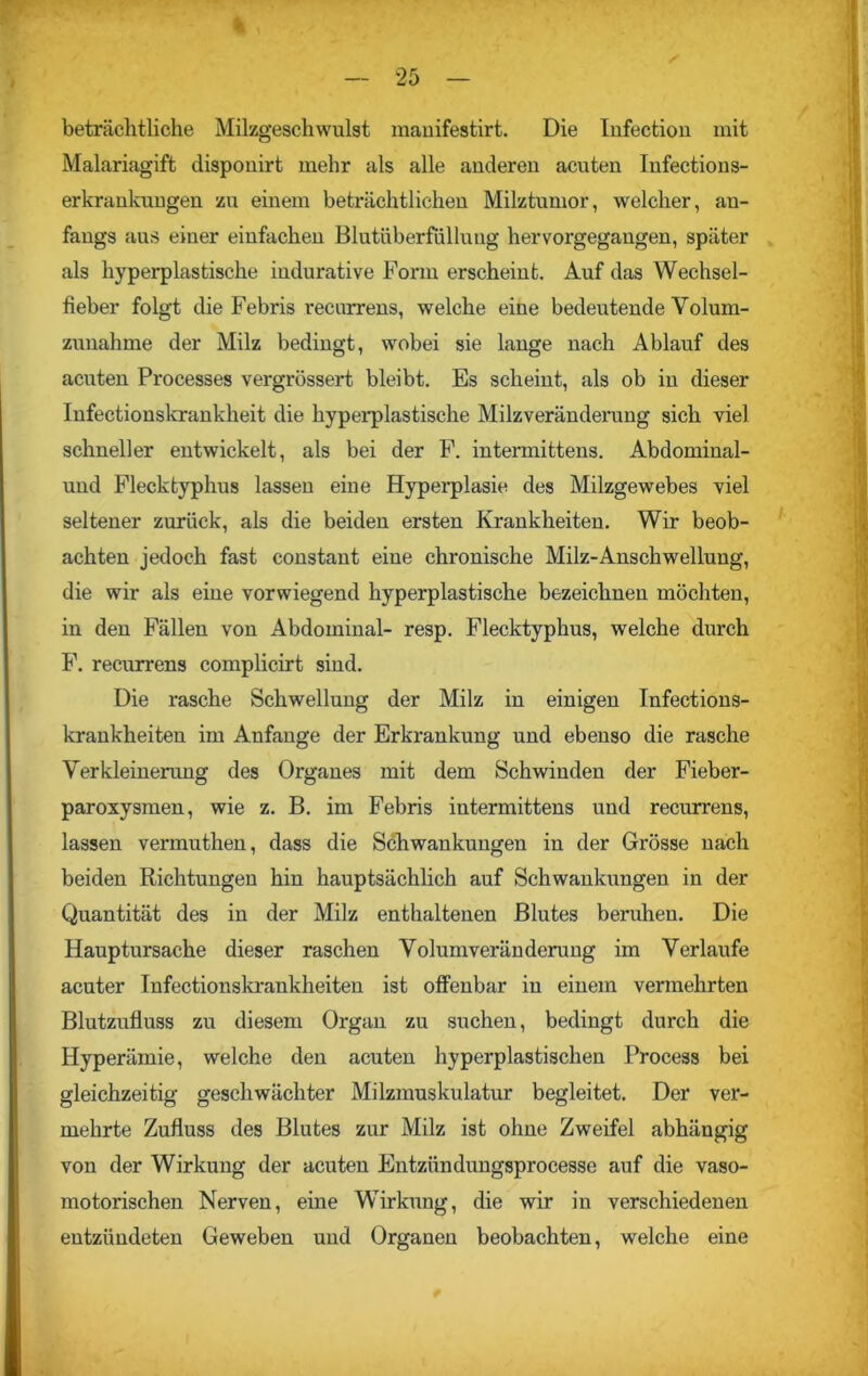 % — 25 — beträchtliche Milzgeschwulst mauifestirt. Die Infectiou mit Malariagift disponirt mehr als alle anderen acuten Infections- erkrankungen zu einem beträchtlichen Milztumor, welcher, an- fangs ans einer einfachen Blutüberfüllung hervorgegangen, später als hyperplastische indurative Form erscheint. Auf das Wechsel- fieber folgt die Febris recurrens, welche eine bedeutende Volum- zunahme der Milz bedingt, wobei sie lange nach Ablauf des acuten Processes vergrössert bleibt. Es scheint, als ob in dieser Infectionskrankheit die hyperplastische Milzveränderung sich viel schneller entwickelt, als bei der F. intennittens. Abdominal- und Flecktyphus lassen eine Hyperplasie des Milzgewebes viel seltener zurück, als die beiden ersten Krankheiten. Wir beob- achten jedoch fast constant eine chronische Milz-Anschwellung, die wir als eine vorwiegend hyperplastische bezeichnen möchten, in den Fällen von Abdominal- resp. Flecktyphus, welche durch F. recurrens complicirt siud. Die rasche Schwellung der Milz in einigen Infections- krankheiten im Anfänge der Erkrankung und ebenso die rasche Verkleinerung des Organes mit dem Schwinden der Fieber- paroxysmen, wie z. B. im Febris intermittens und recurrens, lassen vermuthen, dass die Schwankungen in der Grösse nach beiden Richtungen hin hauptsächlich auf Schwankungen in der Quantität des in der Milz enthaltenen Blutes beruhen. Die Hauptursache dieser raschen Volumveränderuug im Verlaufe acuter Infectionskrankheiten ist offenbar in einem vermehrten Blutzufluss zu diesem Organ zu suchen, bedingt durch die Hyperämie, welche den acuten hyperplastischen Process bei gleichzeitig geschwächter Milzmuskulatur begleitet. Der ver- mehrte Zufluss des Blutes zur Milz ist ohne Zweifel abhängig von der Wirkung der acuten Entzündungsprocesse auf die vaso- motorischen Nerven, eine Wirkung, die wir in verschiedenen entzündeten Geweben und Organen beobachten, welche eine