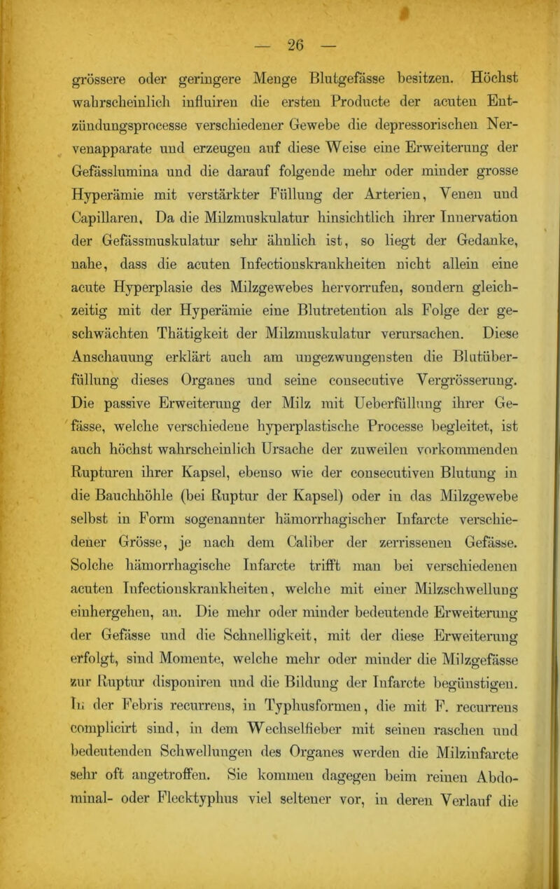 grössere oder geringere Menge Blutgefässe besitzen. Höchst wahrscheinlich influiren die ersten Producte der acuten Ent- zündungsprocesse verschiedener Gewebe die depressorischeu Ner- venapparate und erzeugen auf diese Weise eine Erweiterung der Gefässlumina und die darauf folgende mein.' oder minder grosse Hyperämie mit verstärkter Füllung der Arterien, Venen und Capillaren, Da die Milzmuskulatur hinsichtlich ihrer Innervation der Gefässmuskulatur sein- ähnlich ist, so liegt der Gedanke, nahe, dass die acuten Infectionskranklieiten nicht allein eine acute Hyperplasie des Milzgewebes hervorrufen, sondern gleich- zeitig mit der Hyperämie eine Blutretention als Folge der ge- schwächten Thätigkeit der Milzmuskulatur verursachen. Diese Anschauung erklärt auch am ungezwungensten die Blutüber- füllung dieses Organes und seine consecutive Vergrösserung. Die passive Erweiterung der Milz mit Ueberfüllung ihrer Be- fasse, welche verschiedene hyperplastische Processe begleitet, ist auch höchst wahrscheinlich Ursache der zuweilen vorkommenden Rupturen ihrer Kapsel, ebenso wie der consecutiven Blutung in die Bauchhöhle (bei Ruptur der Kapsel) oder in das Milzgewebe selbst in Form sogenannter hämorrhagischer Infarcte verschie- dener Grösse, je nach dem Caliber der zerrissenen Gefässe. Solche hämorrhagische Infarcte trifft mau bei verschiedenen acuten Infectionskrankheiteu, welche mit einer Milzschwelluug einhergeheu, au. Die mehr oder minder bedeutende Erweiterung der Gefässe und die Schnelligkeit, mit der diese Erweiterung erfolgt, sind Momente, welche mehr oder minder die Milzgefässe zur Ruptur dispouireu und die Bildung der Infarcte begünstigen, ln der Febris recurrens, in Typhus formen, die mit F. recurrens complicirt sind, in dem Wechselfieber mit seinen raschen und bedeutenden Schwellungen des Organes werden die Milzinfarcte sehr oft angetroffen. Sie kommen dagegen beim reinen Abdo- minal- oder Flecktyphus viel seltener vor, in deren Verlauf die