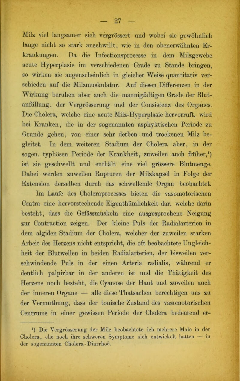 Milz viel langsamer sich vergrössert und wobei sie gewöhnlich lange nicht so stark anschwillt, wie in den obenerwähnten Er- krankungen. Da die Infectionsprocesse in dem Milzgewebe acute Hyperplasie im verschiedenen Grade zu Stande bringen, so wirken sie augenscheinlich in gleicher Weise quantitativ ver- schieden auf die Milzmuskulatur. Auf diesen Differenzen in der Wirkung beruhen aber auch die mannigfaltigen Grade der Blut- anfüllung, der Yergrösserung und der Consistenz des Organes. Die Cholera, welche eine acute Milz-Hyperplasie hervorruft, wird bei Kranken, die in der sogenannten asphyktischen Periode zu Grunde gehen, von einer sehr derben und trockenen Milz be- gleitet. Tu dem weiteren Stadium der Cholera aber, in der sogen, typhösen Periode der Krankheit, zuweilen auch früher,1) ist sie geschwellt und enthält eine viel grössere Blutmenge. Dabei werden zuweilen Rupturen der Milzkapsel in Folge der Extension derselben durch das schwellende Organ beobachtet. Im Laufe des Choleraprocesses bieten die vasomotorischen Centra eine hervorstechende Eigenthümlichkeit dar, welche darin besteht, dass die Gefässmuskeln eine ausgesprochene Neigung zur Contraction zeigen. Der kleine Puls der Radialarterien in dem algiden Stadium der Cholera, welcher der zuweilen starken Arbeit des Herzens nicht entspricht, die oft beobachtete Ungleich- heit der Blutwellen in beiden Radialarterieu, der bisweilen ver- schwindende Puls in der einen Arteria radialis, während er deutlich palpirbar in der anderen ist und die Thätigkeit des Herzens noch besteht, die Cyanose der Haut und zuweilen auch der inneren Organe — alle diese Thatsachen berechtigen uns zu der Vermuthung, dass der tonische Zustand des vasomotorischen Centrums in einer gewissen Periode der Cholera bedeutend er- 0 Die Yergrösserung der Milz beobachtete ich mehrere Male in der Cholera, ehe noch ihre schweren Symptome sich entwickelt hatten — in der sogenannten Cholera-Diarrhoe.