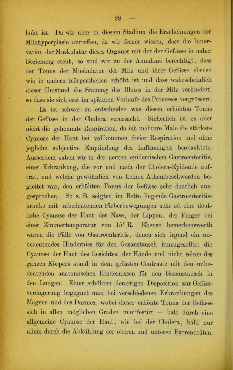 höht ist. Da wir aber in diesem Stadium die Erscheinungen der Milzhyperplasie antreffen, da wir ferner wissen, dass die Inner- vation der Muskulatur dieses Organes mit der der Gefässe in naher Beziehung steht, so sind wir zu der Annahme berechtigt, dass der Tonus der Muskulatur der Milz und ihrer Gefässe ebenso wie in andern Körpertheilen erhöht ist und dass wahrscheinlich dieser Umstand die Stauung des Blutes in der Milz verhindert, so dass sie sich erst im späteren Verlaufe des Processes vergrössert. Es ist schwer zu entscheiden was diesen erhöhten Tonus der Gefässe in der Cholera verursacht. Sicherlich ist es aber nicht die gehemmte Respiration, da ich mehrere Male die stärkste Cyanose der Haut bei vollkommen freier Respiration und ohne jegliche subjective Empfindung des Luftmangels beobachtete. Ausserdem sahen wir in der acuten epidemischen Gastroenteritis, einer Erkrankung, die vor und nach der Cholera-Epidemie auf- trat, und welche gewöhnlich von keinen Athembeschwerden be- gleitet war, den erhöhten Tonus der Gefässe sehr deutlich aus- gesprochen. So z. B. zeigten im Bette liegende Gastroenteritis- kranke mit unbedeutenden Fieberbewegungen sehr oft eine deut- liche Cyanose der Haut der Nase, der Lippen, der Finger bei einer Zimmertemperatur von 150 R. Ebenso bemerkenswerth waren die Fälle von Gastroenteritis, denen sich irgend ein un- bedeutendes Hinderniss für den Gasaustausch hinzugesellte: die Cyanose der Haut des Gesichtes, der Hände und nicht selten des ganzen Körpers stand in dem grössten Contraste mit den unbe- deutenden anatomischen Hindernissen für den Gasaustausch in den Lungen. Einer erhöhten derartigen Disposition zur Gefäss- verengerung begegnet man bei verschiedenen Erkrankungen des Magens und des Darmes, wobei dieser erhöhte Tonus der Gefässe sich in allen möglichen Graden manifestirt — bald durch eine allgemeine Cyanose der Haut, wie bei der Cholera, bald nur allein durch die Abkühlung der oberen und unteren Extremitäten.