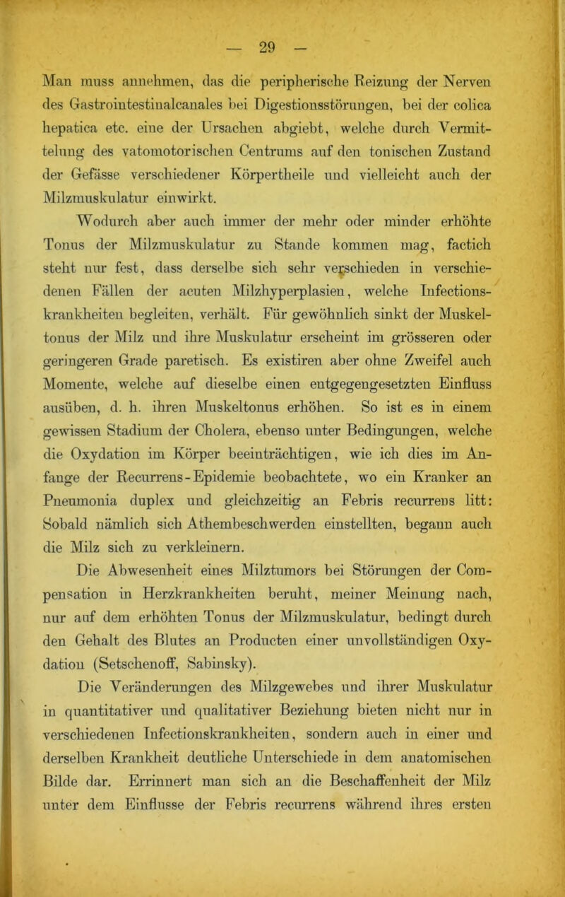 Man muss annehmen, das die peripherische Reizung der Nerven des Gastrointestinalcanales hei Digestionsstörungen, bei der colica hepatica etc. eiue der Ursachen abgiebt, welche durch Vermit- telung des vatomotorischen Centrums auf den tonischen Zustand der Gebisse verschiedener Körpertheile und vielleicht auch der Milzmuskulatur einwirkt. Wodurch aber auch immer der mehr oder minder erhöhte Tonus der Milzmuskulatur zu Stande kommen mag, factich steht nur fest, dass derselbe sich sehr verschieden in verschie- denen Fällen der acuten Milzhyperplasien, welche Infections- krankheiten begleiten, verhält. Für gewöhnlich sinkt der Muskel- tonus der Milz und ihre Muskulatur erscheint im grösseren oder geringeren Grade paretisch. Es existiren aber ohne Zweifel auch Momente, welche auf dieselbe einen entgegengesetzten Einfluss ausüben, d. h. ihren Muskeltonus erhöhen. So ist es in einem gewissen Stadium der Cholera, ebenso unter Bedingimgen, welche die Oxydation im Körper beeinträchtigen, wie ich dies im An- fänge der Recurrens - Epidemie beobachtete, wo ein Kranker an Pneumonia duplex und gleichzeitig an Febris recurrens litt: Sobald nämlich sich Athembeschwerden einstellten, begann auch die Milz sich zu verkleinern. Die Abwesenheit eines Milztumors bei Störungen der Cora- pensation in Herzkrankheiten beruht, meiner Meinung nach, nur auf dem erhöhten Tonus der Milzmuskulatur, bedingt durch den Gehalt des Blutes an Producten einer unvollständigen Oxy- dation (Setschenoff, Sabinsky). Die Veränderungen des Milzgewebes und ihrer Muskulatur in quantitativer und qualitativer Beziehung bieten nicht nur in verschiedenen Infectionskrankheiten, sondern auch in einer und derselben Krankheit deutliche Unterschiede in dem anatomischen Bilde dar. Errinnert man sich an die Beschaffenheit der Milz unter dem Einflüsse der Febris recurrens während ihres ersten