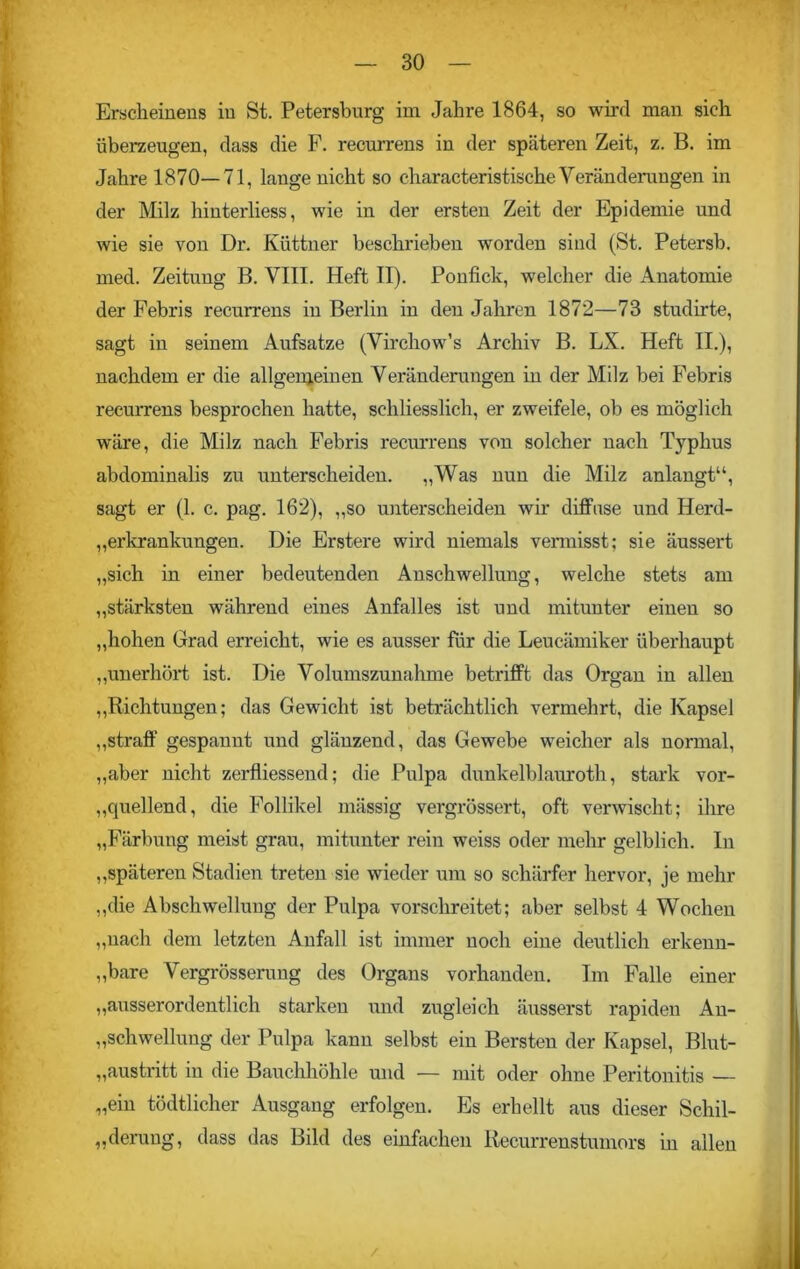 Erscheinens in St. Petersburg im Jahre 1864, so wird man sich überzeugen, dass die F. recurrens in der späteren Zeit, z. B. im Jahre 1870—71, lauge nicht so characteristische Veränderungen in der Milz hinterliess, wie in der ersten Zeit der Epidemie und wie sie von Dr. Küttner beschrieben worden sind (St. Petersb. med. Zeitung B. VIII. Heft II). Ponfick, welcher die Anatomie der Febris recurrens in Berlin in den Jahren 1872—73 studirte, sagt in seinem Aufsatze (Virchow’s Archiv B. LX. Heft II.), nachdem er die allgemeinen Veränderungen in der Milz bei Febris recurrens besprochen hatte, schliesslich, er zweifele, ob es möglich wäre, die Milz nach Febris recurrens von solcher nach Typhus abdominalis zu unterscheiden. „Was nun die Milz anlangt“, sagt er (1. c. pag. 162), „so unterscheiden wir diffuse und Herd- Erkrankungen. Die Erstere wird niemals vermisst; sie äussert „sich in einer bedeutenden Anschwellung, welche stets am „stärksten während eines Anfalles ist und mitunter einen so „hohen Grad erreicht, wie es ausser für die Leucämiker überhaupt „unerhört ist. Die Volumszunahme betrifft das Organ in allen „Bichtungen; das Gewicht ist beträchtlich vermehrt, die Kapsel „straff gespannt und glänzend, das Gewebe weicher als normal, „aber nicht zerfliessend; die Pulpa dunkelblauroth, stark vor- „quellend, die Follikel mässig vergrössert, oft verwischt; ihre „Färbung meist grau, mitunter rein weiss oder mehr gelblich. In „späteren Stadien treten sie wieder um so schärfer hervor, je mehr „die Abschwellung der Pulpa vorschreitet; aber selbst 4 Wochen „nach dem letzten Anfall ist immer noch eine deutlich erkenn- bare Vergrösserung des Organs vorhanden. Im Falle einer „ausserordentlich starken und zugleich äusserst rapiden An- schwellung der Pulpa kann selbst ein Bersten der Kapsel, Blut- „austritt in die Bauchhöhle und — mit oder ohne Peritonitis — „ein tödtlicher Ausgang erfolgen. Es erhellt aus dieser Schil- derung, dass das Bild des einfachen Recurrenstumors in allen