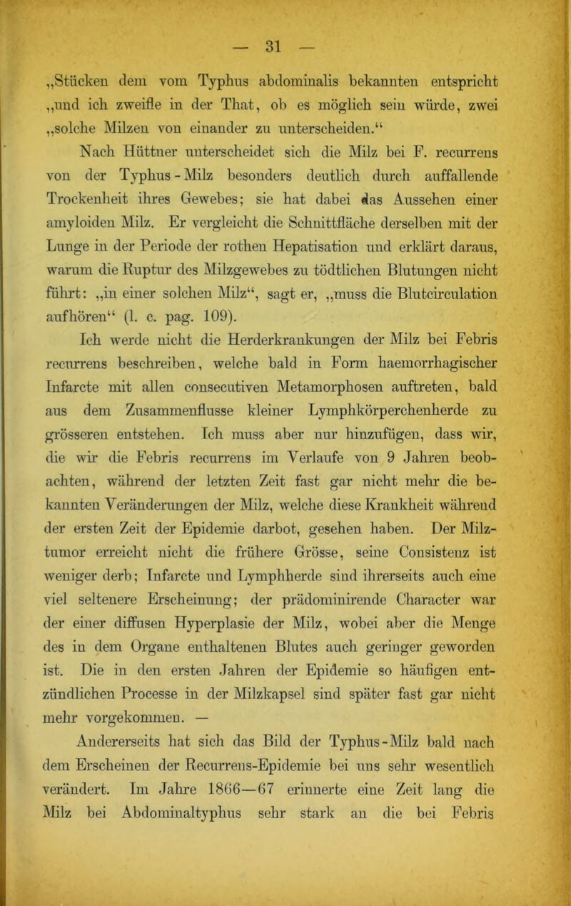 „Stücken dem vom Typhus abdominalis bekannten entspricht „und ich zweifle in der That, ob es möglich sein würde, zwei „solche Milzen von einander zu unterscheiden.“ Nach Hüttner unterscheidet sich die Milz bei F. recurrens von der Typhus - Milz besonders deutlich durch auffallende Trockenheit ihres Gewebes; sie hat dabei das Aussehen einer amyloiden Milz. Er vergleicht die Schnittfläche derselben mit der Lunge in der Periode der rothen Hepatisation und erklärt daraus, warum die Ruptur des Milzgewebes zu tödtlichen Blutungen nicht führt: „in einer solchen Milz“, sagt er, „muss die Blutcirculation aufhören“ (1. c. pag. 109). Ich werde nicht die Herderkrankungen der Milz bei Febris recurrens beschreiben, welche bald in Form haemorrhagischer Infarcte mit allen consecutiven Metamorphosen auftreten, bald aus dem Zusammenflüsse kleiner Lymphkörperchenherde zu grösseren entstehen. Ich muss aber nur hinzufügen, dass wir, die wir die Febris recurrens im Verlaufe von 9 Jahren beob- achten, während der letzten Zeit fast gar nicht mehr die be- kannten Veränderungen der Milz, welche diese Krankheit während der ersten Zeit der Epidemie darbot, gesehen haben. Der Milz- tumor erreicht nicht die frühere Grösse, seine Consistenz ist weniger derb; Infarcte und Lymphherde sind ihrerseits auch eine viel seltenere Erscheinung; der prädominirende Character war der einer diffusen Hyperplasie der Milz, wobei aber die Menge des in dem Organe enthaltenen Blutes auch geringer geworden ist. Die in den ersten Jahren der Epidemie so häufigen ent- zündlichen Processe in der Milzkapsel sind später fast gar nicht mehr vorgekommen. — Andererseits hat sich das Bild der Typhus-Milz bald nach dem Erscheinen der Recurreus-Epidemie bei uns sehr wesentlich verändert. Im Jahre 1806—67 erinnerte eine Zeit lang die Milz bei Abdominaltyphus sehr stark an die bei Febris