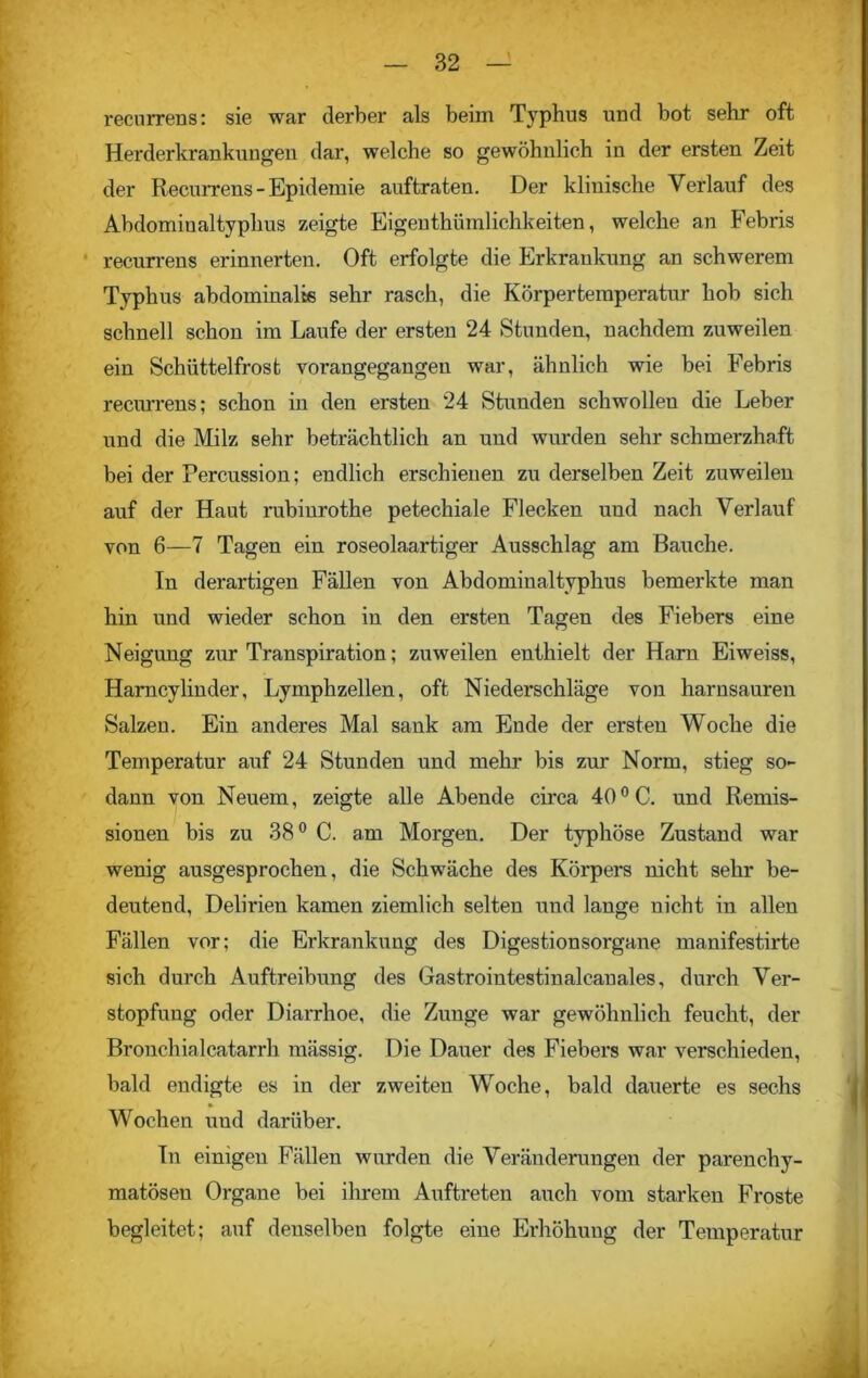 recurrens: sie war derber als beim Typhus und bot sehr oft Herderkrankungen dar, welche so gewöhnlich in der ersten Zeit der Recurrens-Epidemie auftraten. Der klinische Verlauf des Abdominaltyphus zeigte Eigenthümlichkeiten, welche an Febris recurrens erinnerten. Oft erfolgte die Erkrankung an schwerem Typhus abdominalis sehr rasch, die Körpertemperatur hob sich schnell schon im Laufe der ersten 24 Stunden, nachdem zuweilen ein Schüttelfrost vorangegangeu war, ähnlich wie bei Febris recurrens; schon in den ersten 24 Stunden schwollen die Leber und die Milz sehr beträchtlich an und wurden sehr schmerzhaft bei der Percussion; endlich erschienen zu derselben Zeit zuweilen auf der Haut rubinrothe petechiale Flecken und nach Verlauf von 6—7 Tagen ein roseolaartiger Ausschlag am Bauche. In derartigen Fällen von Abdominaltyphus bemerkte man hin und wieder schon in den ersten Tagen des Fiebers eine Neigung zur Transpiration; zuweilen enthielt der Ham Eiweiss, Hamcylinder, Lymphzellen, oft Niederschläge von harnsauren Salzen. Ein anderes Mal sank am Ende der ersten Woche die Temperatur auf 24 Stunden und mehr bis zur Norm, stieg so- dann von Neuem, zeigte alle Abende circa 40°C. und Remis- sionen bis zu 38° C. am Morgen. Der typhöse Zustand war wenig ausgesprochen, die Schwäche des Körpers nicht sehr be- deutend, Delirien kamen ziemlich selten und lange nicht in allen Fällen vor; die Erkrankung des Digestionsorgane manifestirte sich durch Auftreibung des Gastroiutestinalcauales, durch Ver- stopfung oder Diarrhoe, die Zunge war gewöhnlich feucht, der Bronchialcatarrh mässig. Die Dauer des Fiebers war verschieden, bald endigte es in der zweiten Woche, bald dauerte es sechs Wochen und darüber. Tn einigen Fällen wurden die Veränderungen der parenchy- matösen Organe bei ihrem Auftreten auch vom starken Froste begleitet; auf denselben folgte eine Erhöhung der Temperatur