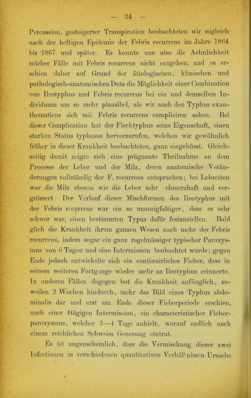 Percussion, gesteigerter Transpiration beobachteten wir sogleich nach der heftigen Epidemie der Febris recurrens im Jahre 1864 bis 1867 und später. Es konnte uns also die Aehnlichkeit solcher Fälle mit Febris recurrens nicht entgehen, und es er- schien daher auf Grund der ätiologischen, klinischen und pathologisch-anatomischen Data die Möglichkeit einer Combination von Ileotyphus und Febris recurrens bei ein und demselben In- dividuum um so mehr plausibel, als wir auch den Typhus exan- thematicus sich mit Febris recurrens compliciren sahen. Bei dieser Complieation hat der Flecktyphus seine Eigenschaft, einen starken Status typhosus hervorzurufen, welchen wir gewöhnlich früher in dieser Krankheit beobachteten, ganz eingebüsst. Gleich- zeitig damit zeigte sich eiue prägnante Theiluahme an dem Processe der Leber und der Milz, deren anatomische Verän- derungen vollständig der F. recurrens entsprachen; bei Lebzeiten war die Milz ebenso wie die Leber sehr chmerzhaft und ver- grössert Der Verlauf dieser Mischformen des Ileotyphus mit der Febris recurrens war ein so mannigfaltiger, dass es sehr schwer war, einen bestimmten Typus dafür festzustellen. Bald glich die Krankheit ihrem ganzen Wesen nach mehr der Febris recurrens, indem sogar ein ganz regelmässiger typischer Paroxys- mus von 6 Tagen und eiue Intermission beobachtet wurde; gegen Ende jedoch entwickelte sich ein continuirliches Fieber, dass in seinem weiteren Fortgange wieder mehr an Ileotyphus erinnerte. In anderen Fällen dagegen bot die Krankheit anfänglich, zu- weilen 2 Wochen hindurch, mehr das Bild eines Typhus abdo- minalis dar und erst am Ende dieser Fieberperiode erschien, nach einer 4tägigen Intermission, ein characteristiselier Fieber- paroxysmus, welcher 3—4 Tage anhielt, worauf endlich nach einem reichlichen Schweiss Genesung eintrat. Es ist augenscheinlich, dass die Vermischung dieser zwei Infectiouen in verschiedenen quantitativen Verhältnissen Ursache