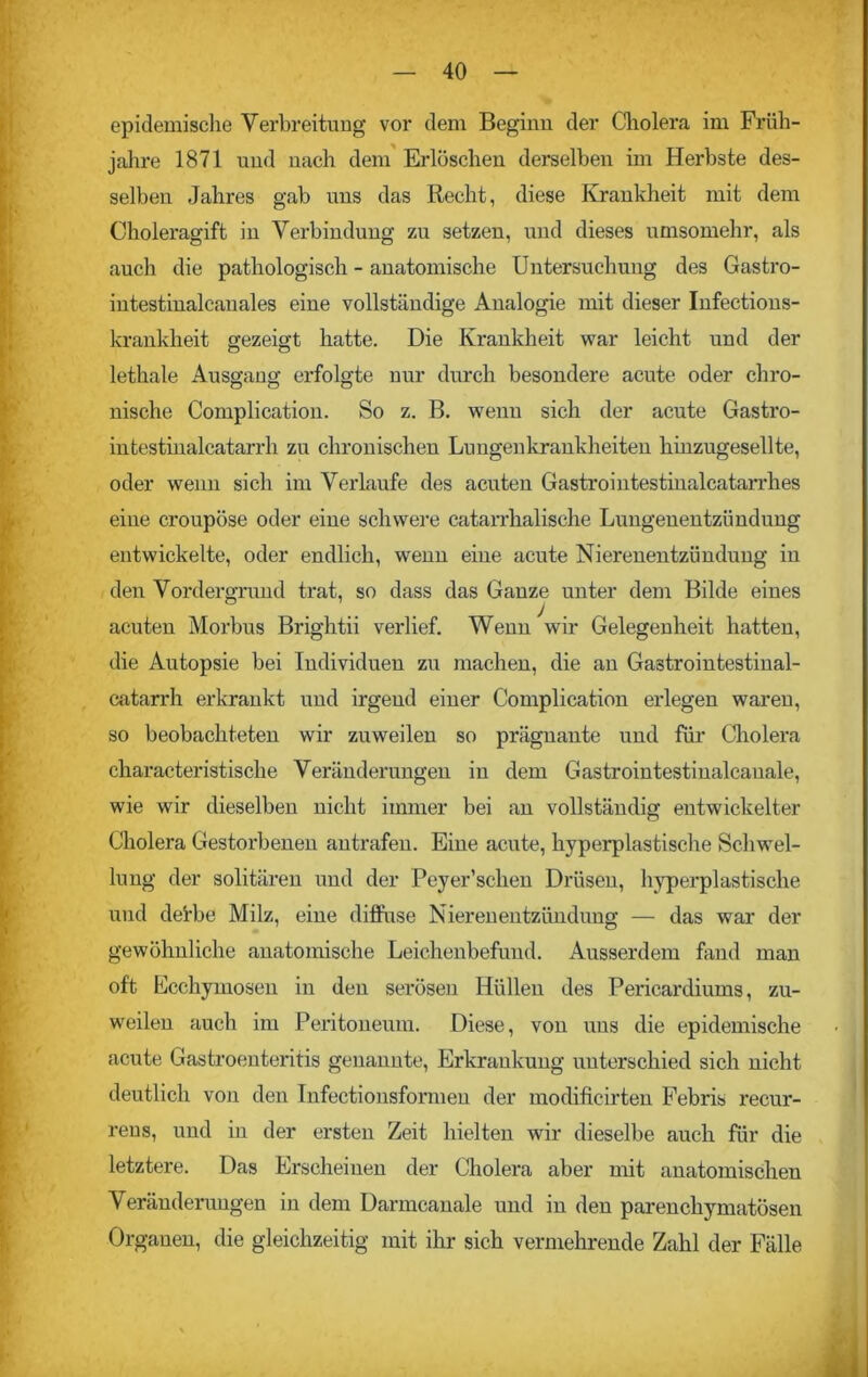 epidemische Verbreitung vor dem Beginn der Cholera im Früh- jahre 1871 und nach dem Erlöschen derselben im Herbste des- selben Jahres gab uns das Recht, diese Krankheit mit dem Choleragift in Verbindung zu setzen, und dieses umsomehr, als auch die pathologisch - anatomische Untersuchung des Gastro- intestinalcanales eine vollständige Analogie mit dieser Infections- krankheit gezeigt hatte. Die Krankheit war leicht und der lethale Ausgang erfolgte nur durch besondere acute oder chro- nische Complication. So z. B. wenn sich der acute Gastro- intestinalcatarrh zu chronischen Lungenkrankheiten hinzugesellte, oder wenn sich im Verlaufe des acuten Gastrointestinalcatarrhes eiue croupöse oder eine schwere catarrhalische Lungenentzündung entwickelte, oder endlich, wenn eine acute Nierenentzündung in den Vordergrund trat, so dass das Ganze unter dem Bilde eines acuten Morbus Brightii verlief. Wenn wir Gelegenheit hatten, die Autopsie bei Individuen zu machen, die an Gastrointestinal- catarrh erkrankt und irgend einer Complication erlegen waren, so beobachteten wir zuweileu so prägnante und für Cholera characteristisclie Veränderungen in dem Gastrointestinalcauale, wie wir dieselben nicht immer bei an vollständig entwickelter Cholera Gestorbenen antrafen. Eine acute, hyperplastische Schwel- lung der solitären und der Peyer’sclien Drüsen, hyperplastische und dei'be Milz, eine diffuse Nierenentzündung — das war der gewöhnliche anatomische Leichenbefund. Ausserdem fand man oft Ecchyinosen in den serösen Hüllen des Pericardiums, zu- weilen auch im Peritoneum. Diese, von uns die epidemische acute Gastroenteritis genannte, Erkrankung unterschied sich nicht deutlich von den Infectionsformen der modificirten Febris recur- reus, und in der ersten Zeit hielten wir dieselbe auch für die letztere. Das Erscheinen der Cholera aber mit anatomischen Veränderungen in dem Darmcanale und in den parenchymatösen Organen, die gleichzeitig mit ihr sich vermehrende Zahl der Fälle