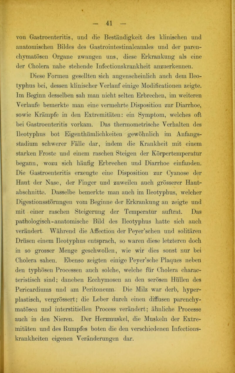 von Gastroenteritis, und die Beständigkeit des klinischen und anatomischen Bildes des Gastrointestinalcanales und der paren- chymatösen Organe zwangen nns, diese Erkrankung als eine der Cholera nahe stehende Iufectionskrankheit anzuerkenneu. Diese Formen gesellten sich augenscheinlich auch dem Ileo- typhus bei, dessen klinischer Verlauf einige Modificationen zeigte. Im Beginn desselben sah man nicht selten Erbrechen, im weiteren Verlaufe bemerkte man eine vermehrte Disposition zur Diarrhoe, sowie Krämpfe in den Extremitäten: ein Symptom, welches oft bei Gastroenteritis vorkam. Das thermometrische Verhalten des Ileotyphus bot Eigentümlichkeiten gewöhnlich im Anfangs- stadium schwerer Fälle dar, indem die Krankheit mit eiuem starken Froste und einem raschen Steigen der Körpertemperatur begann, wozu sich häufig Erbrechen und Diarrhoe einfanden. Die Gastroenteritis erzeugte eine Disposition zur Cyanose der Haut der Nase, der Finger und zuweilen auch grösserer Haut- abschnitte. Dasselbe bemerkte man auch im Ileotyphus, welcher Digestionsstörungen vom Beginne der Erkrankung an zeigte und mit einer raschen Steigerung der Temperatur auftrat. Das pathologisch-anatomische Bild des Ileotyphus hatte sich auch verändert. Während die Affection der Peyer’schen und solitären Drüsen einem Ileotyphus entsprach, so waren diese letzteren doch in so grosser Menge geschwollen, wie wir dies sonst nur bei Cholera sahen. Ebenso zeigten einige Peyer’sche Plaques neben den typhösen Processen auch solche, welche für Cholera charak- teristisch sind; daneben Ecchymosen au den serösen Hüllen des Pericardiums und am Peritoneum. Die Milz war derb, hyper- plastisch, vergrössert; die Leber durch einen diffusen parenchy- matösen und interstitiellen Process verändert; ähnliche Processe auch in den Nieren. Der Herzmuskel, die Muskeln der Extre- mitäten imd des Rumpfes boten die den verschiedenen Infections- krankheiten eigenen Veränderungen dar.